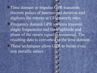 Time domain or impulse GPR transmits discrete pulses of nanosecond duration and digitizes the returns at GHz sample rates. Frequency domain GPR systems transmit single frequencies and the amplitude and phase of the return signal is measured. The resulting data is converted to the time domain. These techniques allow GPR to locate even non metallic mines. 