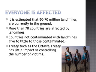 It is estimated that 60-70 million landmines are currently in the ground. More than 70 countries are affected by landmines. Countries not contaminated with landmines give to little to those contaminated. Treaty such as the Ottawa Treaty  has little impact in controlling  the number of victims. 