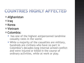 Afghanistan Iraq Korea Vietnam Colombia: has one of the highest antipersonnel landmine casualty rates in the world.?  While a majority of the casualties are military, hundreds are civilians who have no part in Colombias decades-long internal armed conflict and were injured or killed in the course of ordinary activities, while at work or play. 