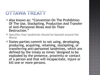 Also known as: Convention On The Prohibition Of The Use, Stockpiling, Production And Transfer of Anti-Personnel Mines And On Their Destruction. Specifies that landmines should be banned around the World. States-parties commit to not using, developing, producing, acquiring, retaining, stockpiling, or transferring anti-personnel landmines, which are defined by the treaty as mines &quot;designed to be exploded by the presence, proximity or contact of a person and that will incapacitate, injure or kill one or more persons. 
