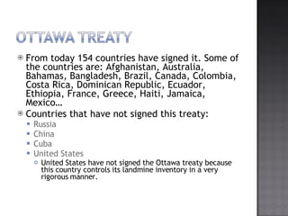 From today 154 countries have signed it. Some of the countries are: Afghanistan, Australia, Bahamas, Bangladesh, Brazil, Canada, Colombia, Costa Rica, Dominican Republic, Ecuador, Ethiopia, France, Greece, Haiti, Jamaica, Mexico Countries that have not signed this treaty: Russia China Cuba United States United States have not signed the Ottawa treaty because this country controls its landmine inventory in a very rigorous manner. 