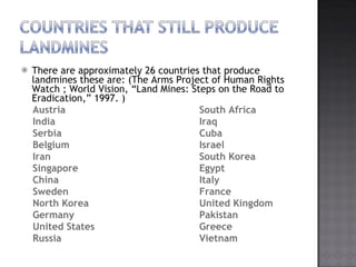 There are approximately 26 countries that produce landmines these are: (The Arms Project of Human Rights Watch ; World Vision, Land Mines: Steps on the Road to Eradication, 1997. ) Austria  South Africa  India  Iraq Serbia Cuba Belgium Israel Iran  South Korea  Singapore  Egypt  China Italy  Sweden France North Korea  United Kingdom Germany Pakistan United States Greece Russia  Vietnam 