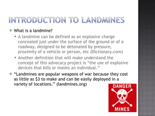 What is a landmine? A landmine can be defined as an explosive charge concealed just under the surface of the ground or of a roadway, designed to be detonated by pressure, proximity of a vehicle or person, etc (Dictionary.com) Another definition that will make understand the concept of this advocacy project is the use of explosive devices that kills or maims an individual.  Landmines?are popular weapons of war because they cost as little as $3 to make and can be easily deployed in a variety of locations. (landmines.org) 