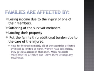 Losing income due to the injury of one of their members. Suffering of the survivor members. Loosing their property Put the family thru additional burden due to the care of the injured. Help for injured in mostly all of the countries affected by mines is limited or none. Women have less rights, they get less attention than men. Many hospitals marginate the affected and  leave them without any treatment. 
