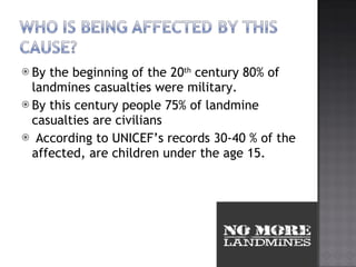 By the beginning of the 20 th  century 80% of landmines casualties were military. By this century people 75% of landmine casualties are civilians According to UNICEFs records 30-40 % of the affected, are children under the age 15. 