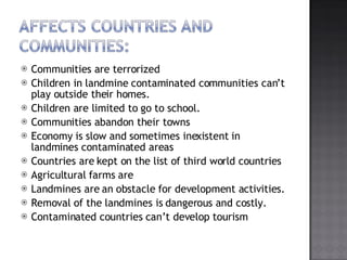 Communities are terrorized Children in landmine contaminated communities cant play outside their homes. Children are limited to go to school. Communities abandon their towns Economy is slow and sometimes inexistent in landmines contaminated areas Countries are kept on the list of third world countries Agricultural farms are Landmines are an obstacle for development activities. Removal of the landmines is dangerous and costly. Contaminated countries cant develop tourism 