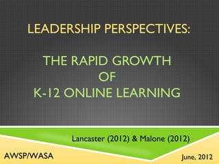 LEADERSHIP PERSPECTIVES:

      THE RAPID GROWTH
              OF
     K-12 ONLINE LEARNING


            Lancaster (2012) & Malone (2012)

AWSP/WASA                                June, 2012
 