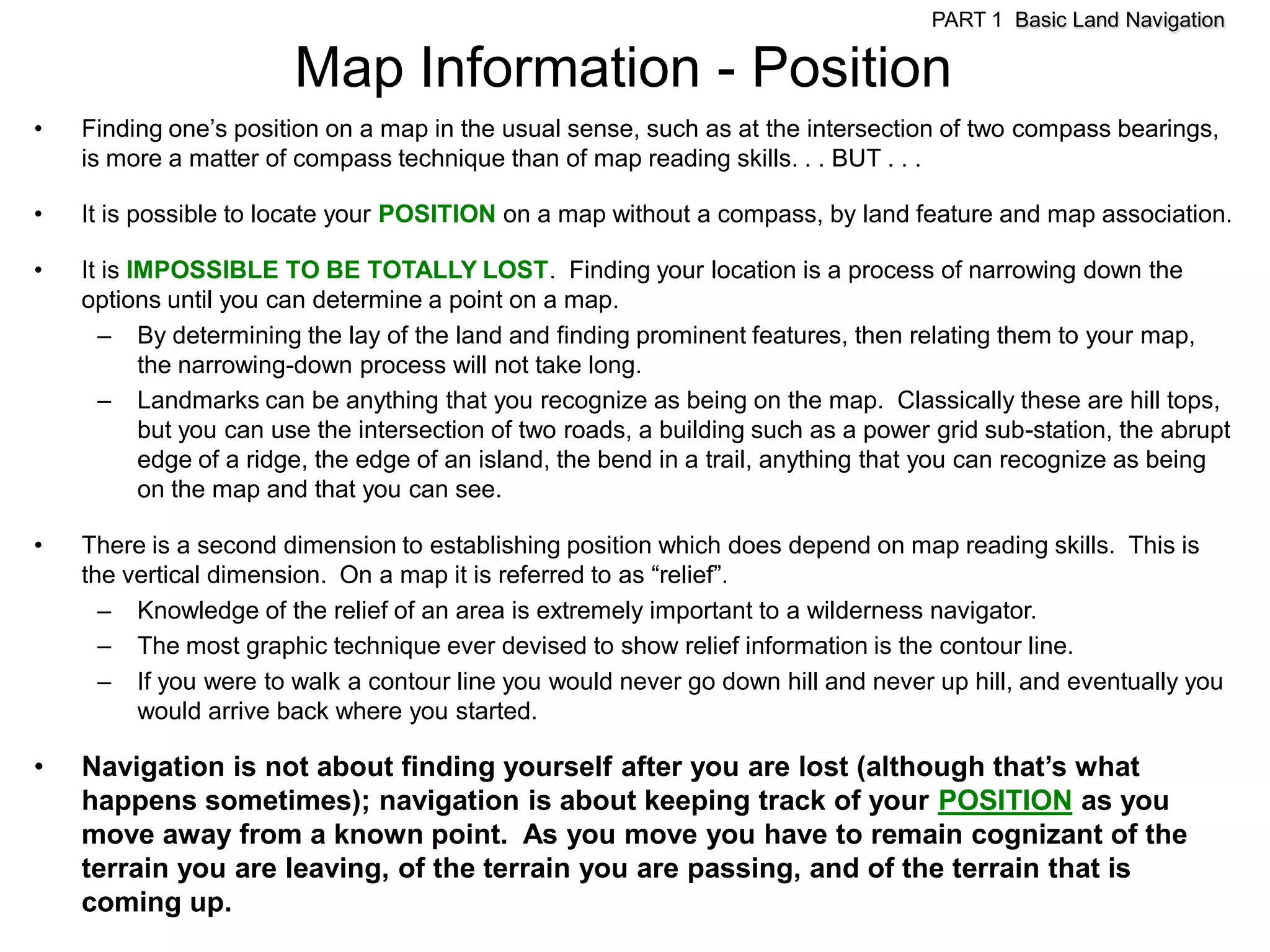 PART 1 Basic Land Navigation

                        Map Information - Position
•   Finding one’s position on a map in the usual sense, such as at the intersection of two compass bearings,
    is more a matter of compass technique than of map reading skills. . . BUT . . .

•   It is possible to locate your POSITION on a map without a compass, by land feature and map association.

•   It is IMPOSSIBLE TO BE TOTALLY LOST. Finding your location is a process of narrowing down the
    options until you can determine a point on a map.
      – By determining the lay of the land and finding prominent features, then relating them to your map,
           the narrowing-down process will not take long.
      – Landmarks can be anything that you recognize as being on the map. Classically these are hill tops,
           but you can use the intersection of two roads, a building such as a power grid sub-station, the abrupt
           edge of a ridge, the edge of an island, the bend in a trail, anything that you can recognize as being
           on the map and that you can see.

•   There is a second dimension to establishing position which does depend on map reading skills. This is
    the vertical dimension. On a map it is referred to as ―relief‖.
      – Knowledge of the relief of an area is extremely important to a wilderness navigator.
      – The most graphic technique ever devised to show relief information is the contour line.
      – If you were to walk a contour line you would never go down hill and never up hill, and eventually you
         would arrive back where you started.

•   Navigation is not about finding yourself after you are lost (although that’s what
    happens sometimes); navigation is about keeping track of your POSITION as you
    move away from a known point. As you move you have to remain cognizant of the
    terrain you are leaving, of the terrain you are passing, and of the terrain that is
    coming up.
 