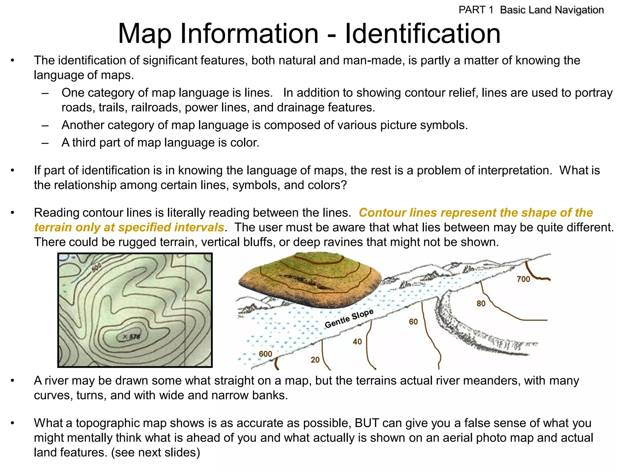 PART 1 Basic Land Navigation

                    Map Information - Identification
•   The identification of significant features, both natural and man-made, is partly a matter of knowing the
    language of maps.
      – One category of map language is lines. In addition to showing contour relief, lines are used to portray
         roads, trails, railroads, power lines, and drainage features.
      – Another category of map language is composed of various picture symbols.
      – A third part of map language is color.

•   If part of identification is in knowing the language of maps, the rest is a problem of interpretation. What is
    the relationship among certain lines, symbols, and colors?

•   Reading contour lines is literally reading between the lines. Contour lines represent the shape of the
    terrain only at specified intervals. The user must be aware that what lies between may be quite different.
    There could be rugged terrain, vertical bluffs, or deep ravines that might not be shown.




•   A river may be drawn some what straight on a map, but the terrains actual river meanders, with many
    curves, turns, and with wide and narrow banks.

•   What a topographic map shows is as accurate as possible, BUT can give you a false sense of what you
    might mentally think what is ahead of you and what actually is shown on an aerial photo map and actual
    land features. (see next slides)
 