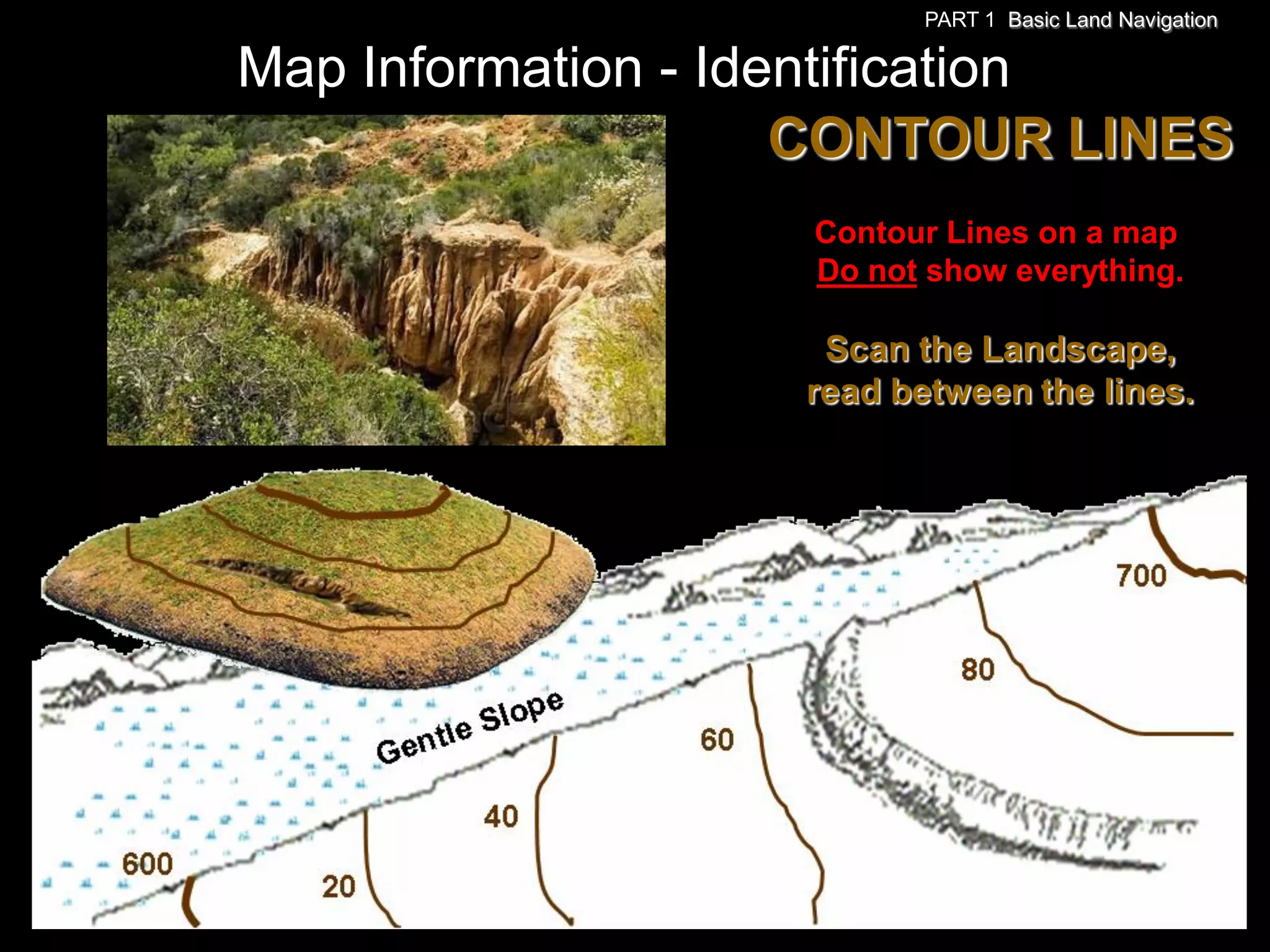 PART 1 Basic Land Navigation

Map Information - Identification
                     CONTOUR LINES
                   Contour Lines on a map
                   Do not show everything.

                    Scan the Landscape,
                   read between the lines.
 