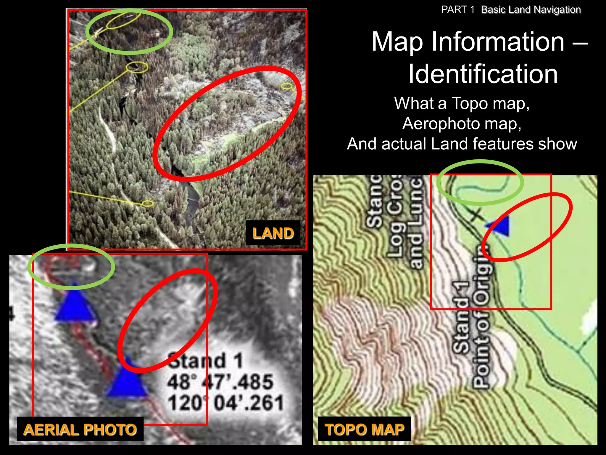 PART 1 Basic Land Navigation


                           Map Information –
                             Identification
                             What a Topo map,
                               Aerophoto map,
                        And actual Land features show




               LAND




AERIAL PHOTO          TOPO MAP
 
