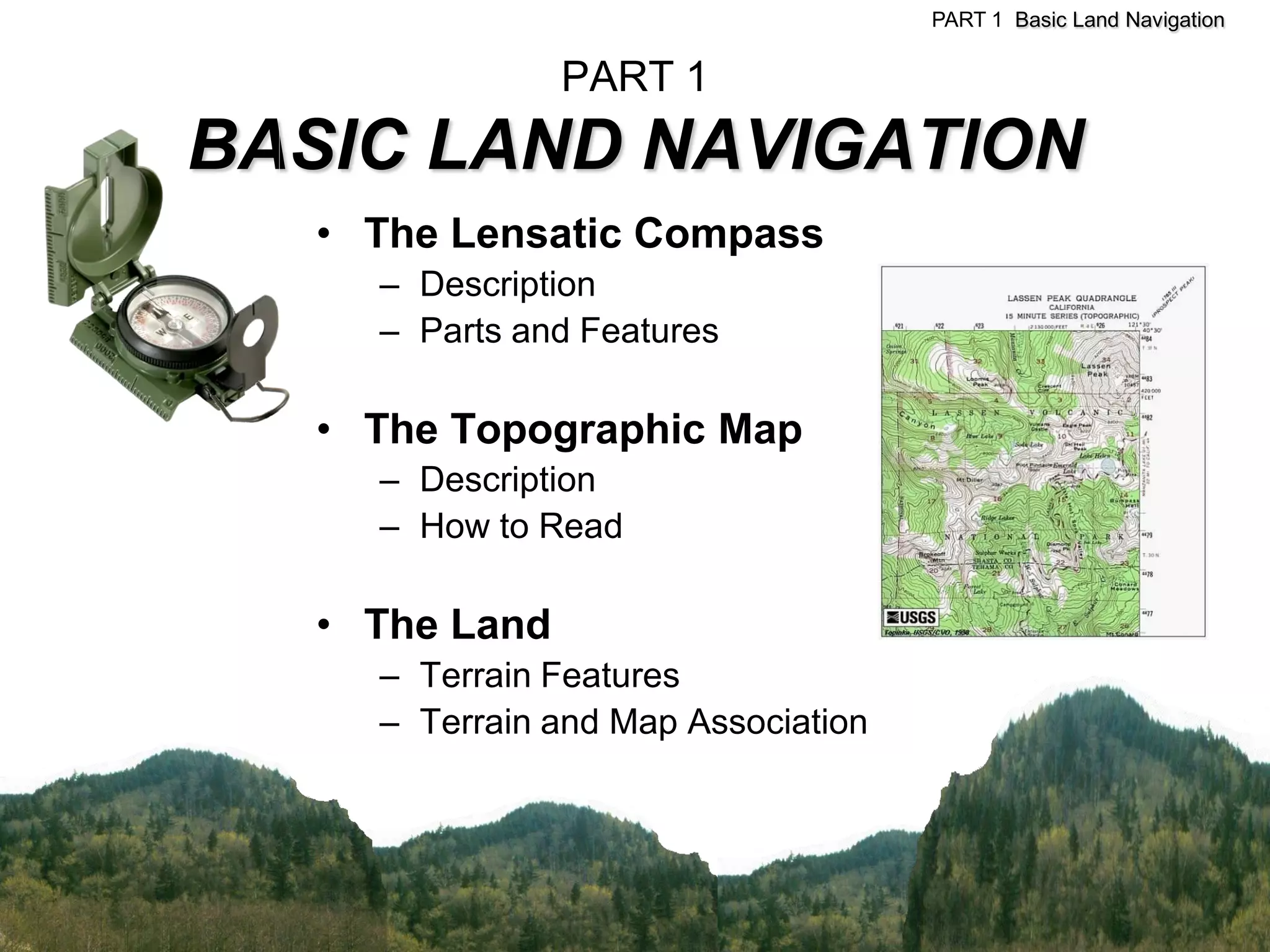 PART 1 Basic Land Navigation


                PART 1
BASIC LAND NAVIGATION
   • The Lensatic Compass
     – Description
     – Parts and Features

   • The Topographic Map
     – Description
     – How to Read

   • The Land
     – Terrain Features
     – Terrain and Map Association
 