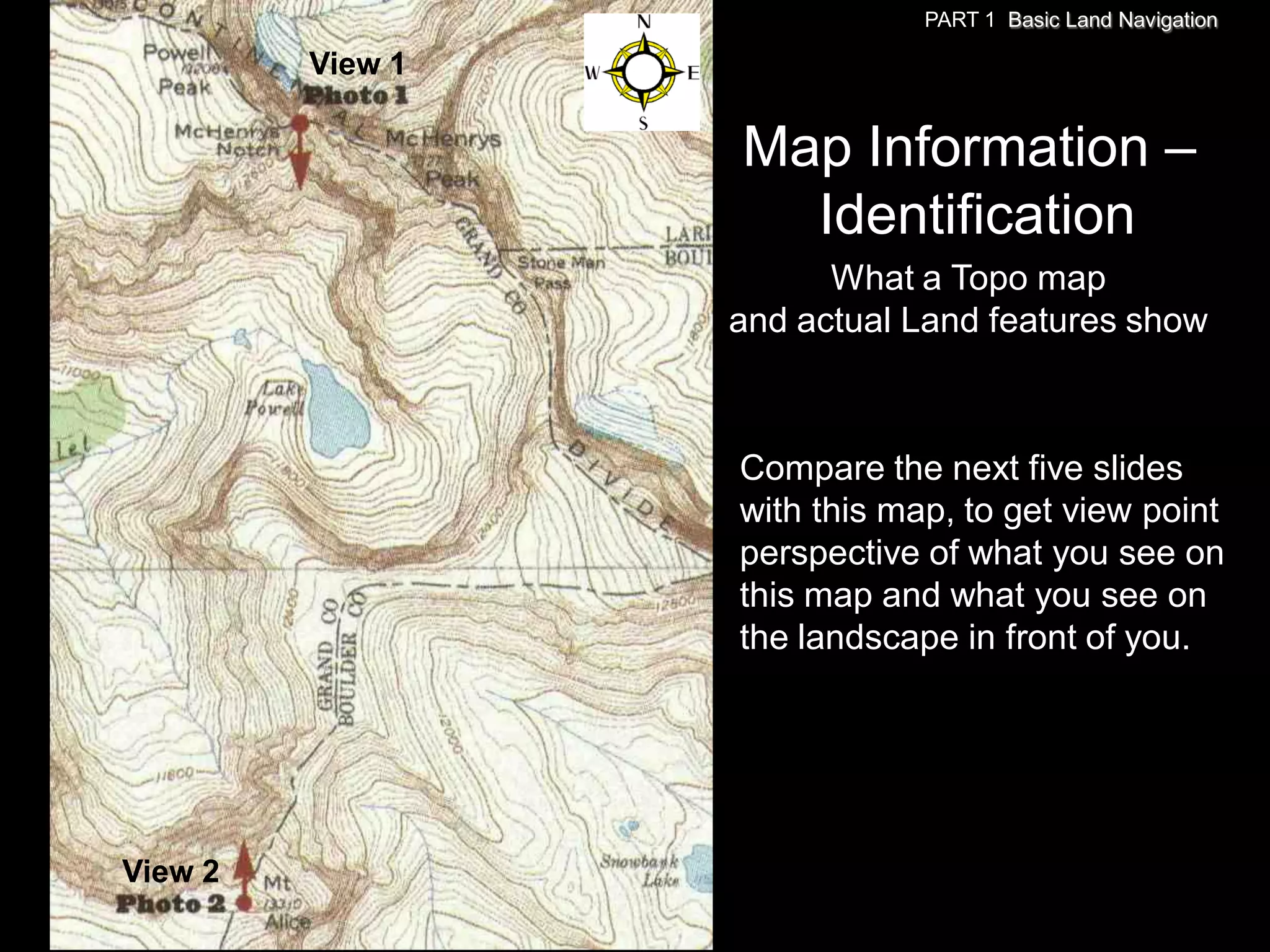 PART 1 Basic Land Navigation

         View 1

                  Map Information –
                    Identification
                        What a Topo map
                  and actual Land features show



                  Compare the next five slides
                  with this map, to get view point
                  perspective of what you see on
                  this map and what you see on
                  the landscape in front of you.




View 2
 