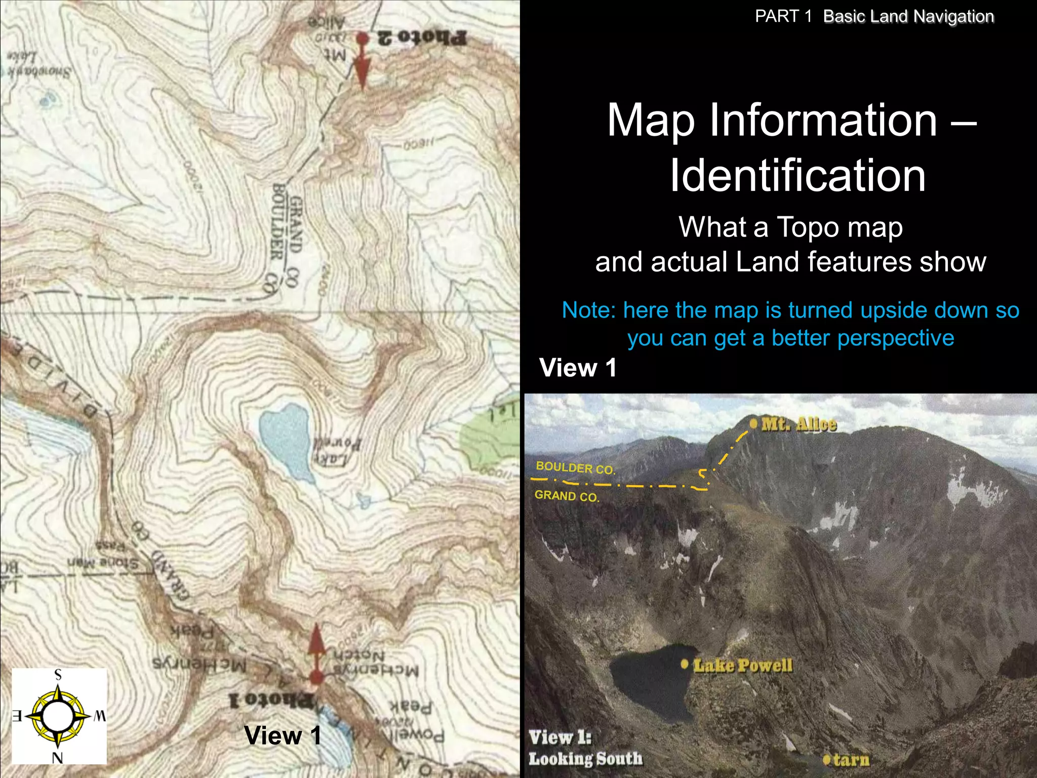 PART 1 Basic Land Navigation




              Map Information –
                Identification
                   What a Topo map
             and actual Land features show
          Note: here the map is turned upside down so
                you can get a better perspective
         View 1




View 1
 