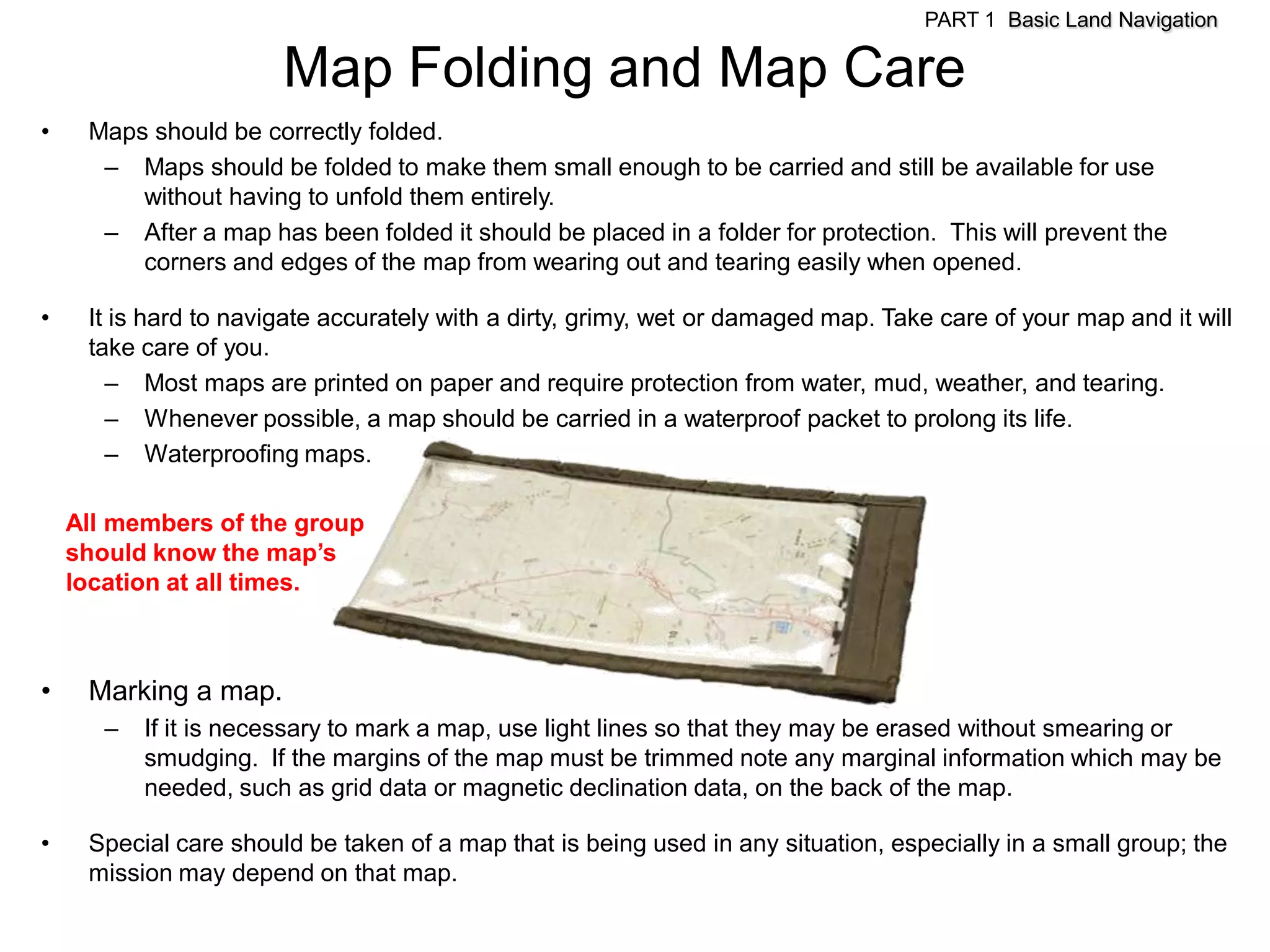 PART 1 Basic Land Navigation

                       Map Folding and Map Care
•    Maps should be correctly folded.
      – Maps should be folded to make them small enough to be carried and still be available for use
         without having to unfold them entirely.
      – After a map has been folded it should be placed in a folder for protection. This will prevent the
         corners and edges of the map from wearing out and tearing easily when opened.

•    It is hard to navigate accurately with a dirty, grimy, wet or damaged map. Take care of your map and it will
     take care of you.
       – Most maps are printed on paper and require protection from water, mud, weather, and tearing.
       – Whenever possible, a map should be carried in a waterproof packet to prolong its life.
       – Waterproofing maps.

    All members of the group
    should know the map’s
    location at all times.



•    Marking a map.
       –   If it is necessary to mark a map, use light lines so that they may be erased without smearing or
           smudging. If the margins of the map must be trimmed note any marginal information which may be
           needed, such as grid data or magnetic declination data, on the back of the map.

•    Special care should be taken of a map that is being used in any situation, especially in a small group; the
     mission may depend on that map.
 