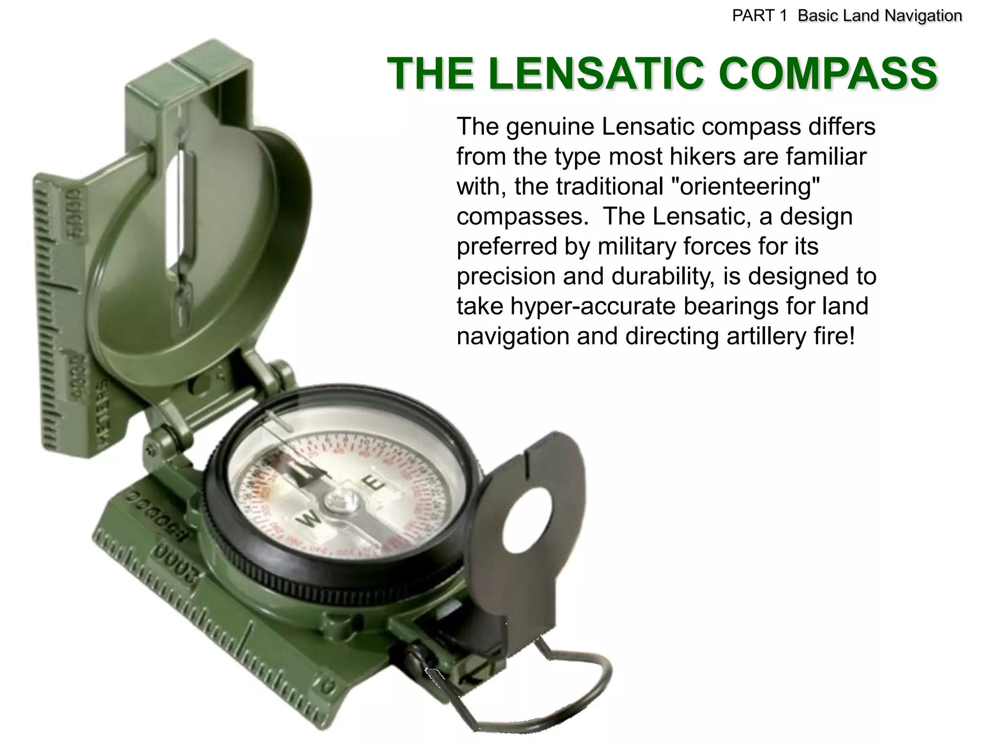 PART 1 Basic Land Navigation



THE LENSATIC COMPASS
  The genuine Lensatic compass differs
  from the type most hikers are familiar
  with, the traditional "orienteering"
  compasses. The Lensatic, a design
  preferred by military forces for its
  precision and durability, is designed to
  take hyper-accurate bearings for land
  navigation and directing artillery fire!
 