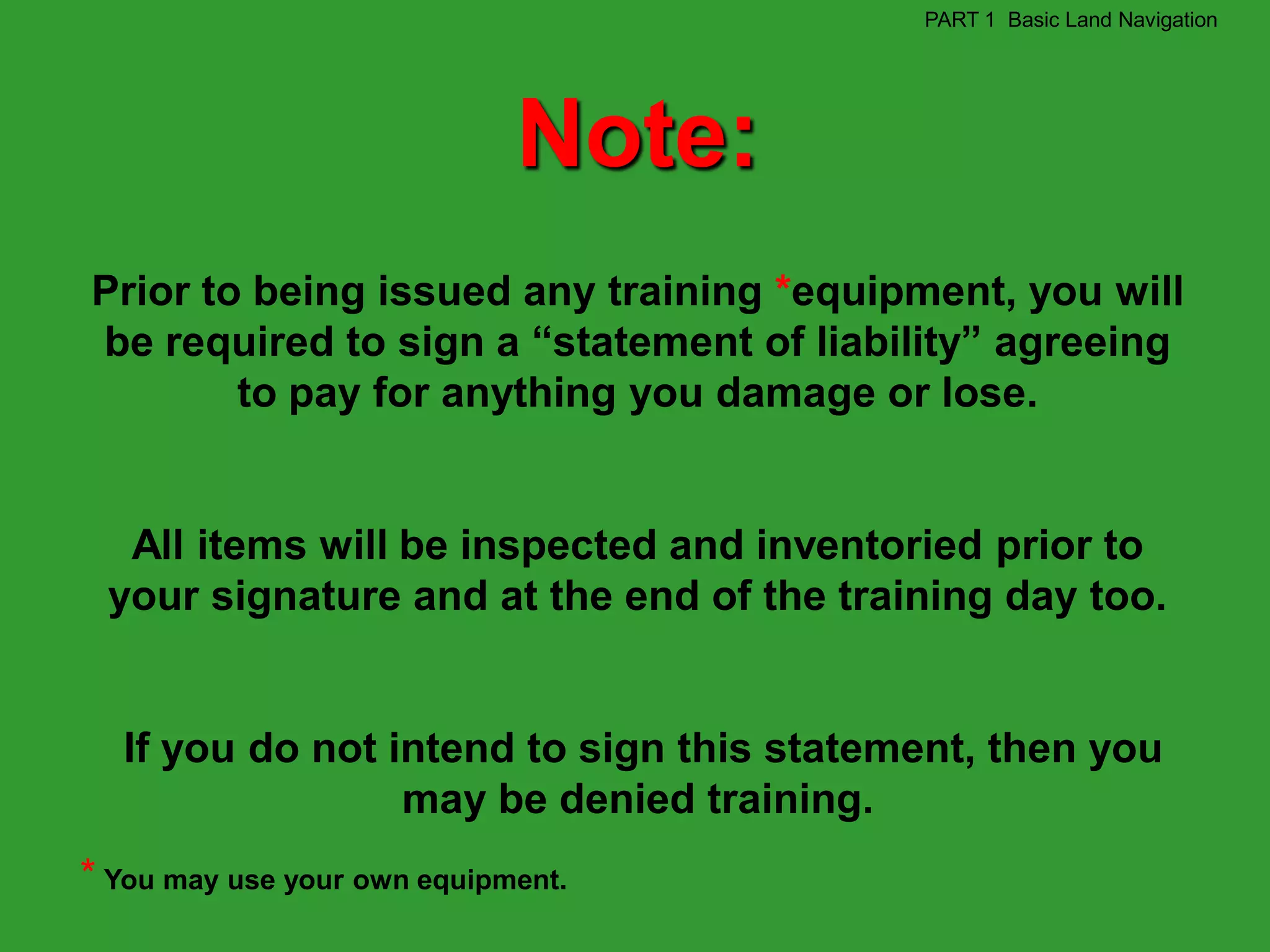 PART 1 Basic Land Navigation




                             Note:
Prior to being issued any training *equipment, you will
be required to sign a “statement of liability” agreeing
        to pay for anything you damage or lose.


  All items will be inspected and inventoried prior to
 your signature and at the end of the training day too.


  If you do not intend to sign this statement, then you
                 may be denied training.
* You may use your own equipment.
 