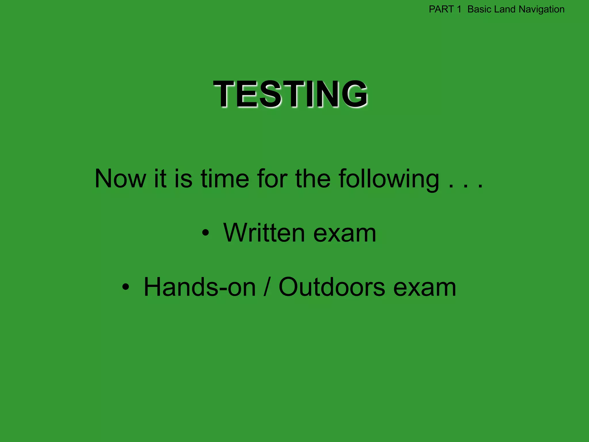 PART 1 Basic Land Navigation




           TESTING

Now it is time for the following . . .

          • Written exam

  • Hands-on / Outdoors exam
 