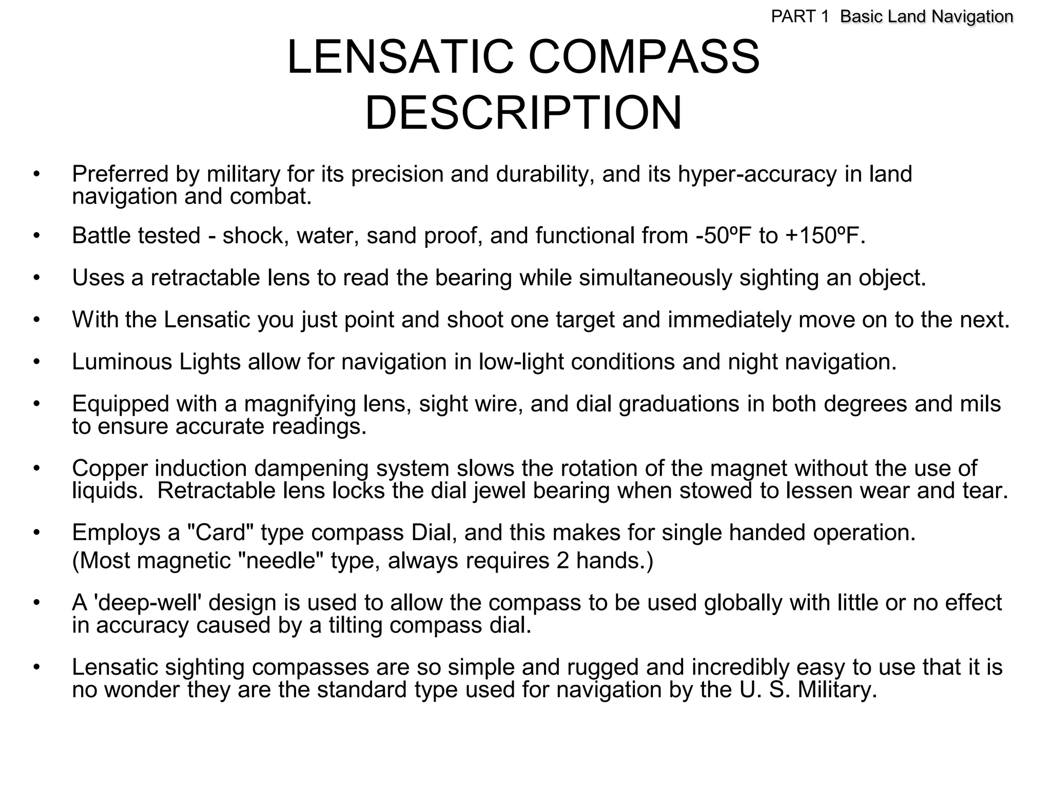 PART 1 Basic Land Navigation

                         LENSATIC COMPASS
                            DESCRIPTION
•   Preferred by military for its precision and durability, and its hyper-accuracy in land
    navigation and combat.
•   Battle tested - shock, water, sand proof, and functional from -50ºF to +150ºF.
•   Uses a retractable lens to read the bearing while simultaneously sighting an object.
•   With the Lensatic you just point and shoot one target and immediately move on to the next.
•   Luminous Lights allow for navigation in low-light conditions and night navigation.
•   Equipped with a magnifying lens, sight wire, and dial graduations in both degrees and mils
    to ensure accurate readings.
•   Copper induction dampening system slows the rotation of the magnet without the use of
    liquids. Retractable lens locks the dial jewel bearing when stowed to lessen wear and tear.
•   Employs a "Card" type compass Dial, and this makes for single handed operation.
    (Most magnetic "needle" type, always requires 2 hands.)
•   A 'deep-well' design is used to allow the compass to be used globally with little or no effect
    in accuracy caused by a tilting compass dial.
•   Lensatic sighting compasses are so simple and rugged and incredibly easy to use that it is
    no wonder they are the standard type used for navigation by the U. S. Military.
 