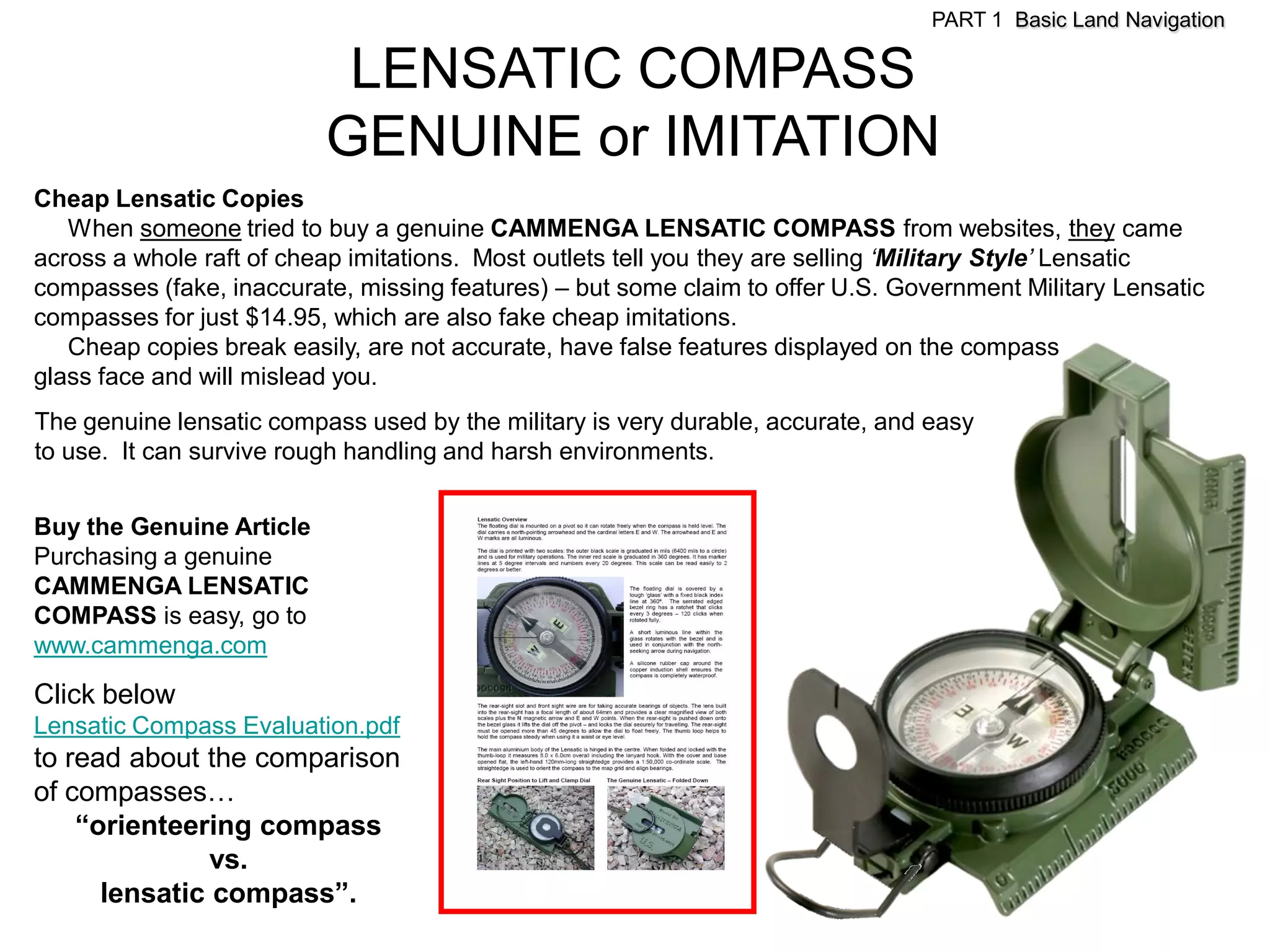 PART 1 Basic Land Navigation

                           LENSATIC COMPASS
                          GENUINE or IMITATION
Cheap Lensatic Copies
   When someone tried to buy a genuine CAMMENGA LENSATIC COMPASS from websites, they came
across a whole raft of cheap imitations. Most outlets tell you they are selling ‘Military Style’ Lensatic
compasses (fake, inaccurate, missing features) – but some claim to offer U.S. Government Military Lensatic
compasses for just $14.95, which are also fake cheap imitations.
   Cheap copies break easily, are not accurate, have false features displayed on the compass
glass face and will mislead you.
The genuine lensatic compass used by the military is very durable, accurate, and easy
to use. It can survive rough handling and harsh environments.


Buy the Genuine Article
Purchasing a genuine
CAMMENGA LENSATIC
COMPASS is easy, go to
www.cammenga.com

Click below
Lensatic Compass Evaluation.pdf
to read about the comparison
of compasses…
    “orienteering compass
               vs.
      lensatic compass”.
 