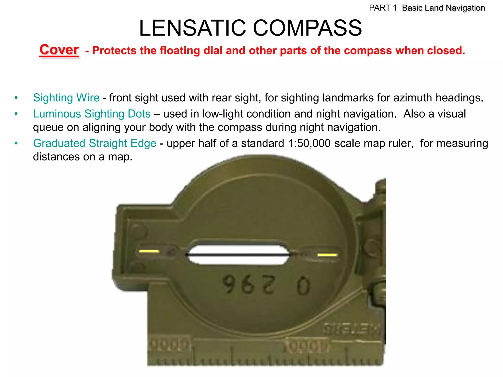 PART 1 Basic Land Navigation

                         LENSATIC COMPASS
     Cover - Protects the floating dial and other parts of the compass when closed.


•   Sighting Wire - front sight used with rear sight, for sighting landmarks for azimuth headings.
•   Luminous Sighting Dots – used in low-light condition and night navigation. Also a visual
    queue on aligning your body with the compass during night navigation.
•   Graduated Straight Edge - upper half of a standard 1:50,000 scale map ruler, for measuring
    distances on a map.
 