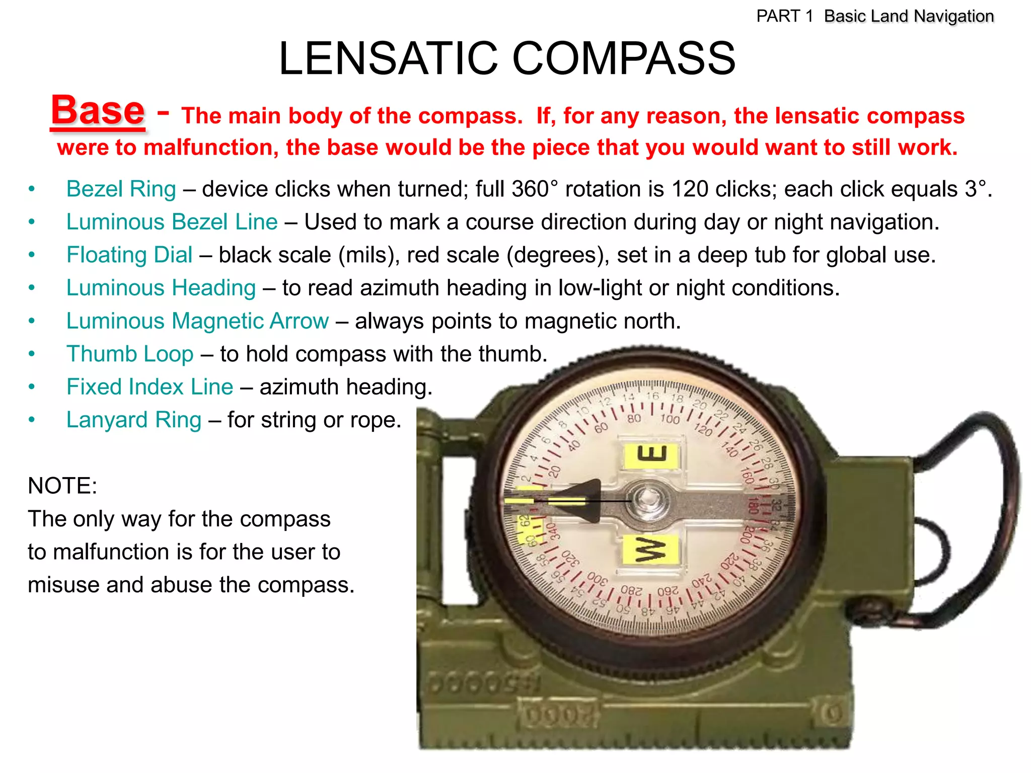 PART 1 Basic Land Navigation


                          LENSATIC COMPASS
    Base - The main body of the compass.       If, for any reason, the lensatic compass
    were to malfunction, the base would be the piece that you would want to still work.
•    Bezel Ring – device clicks when turned; full 360° rotation is 120 clicks; each click equals 3°.
•    Luminous Bezel Line – Used to mark a course direction during day or night navigation.
•    Floating Dial – black scale (mils), red scale (degrees), set in a deep tub for global use.
•    Luminous Heading – to read azimuth heading in low-light or night conditions.
•    Luminous Magnetic Arrow – always points to magnetic north.
•    Thumb Loop – to hold compass with the thumb.
•    Fixed Index Line – azimuth heading.
•    Lanyard Ring – for string or rope.

NOTE:
The only way for the compass
to malfunction is for the user to
misuse and abuse the compass.
 