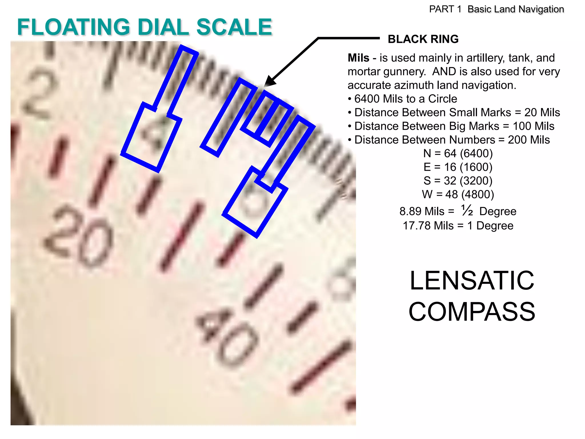 PART 1 Basic Land Navigation

FLOATING DIAL SCALE           BLACK RING
                      Mils - is used mainly in artillery, tank, and
                      mortar gunnery. AND is also used for very
                      accurate azimuth land navigation.
                      • 6400 Mils to a Circle
                      • Distance Between Small Marks = 20 Mils
                      • Distance Between Big Marks = 100 Mils
                      • Distance Between Numbers = 200 Mils
                                      N = 64 (6400)
                                      E = 16 (1600)
                                      S = 32 (3200)
                                      W = 48 (4800)
                                 8.89 Mils = ½ Degree
                                  17.78 Mils = 1 Degree




                                  LENSATIC
                                  COMPASS
 