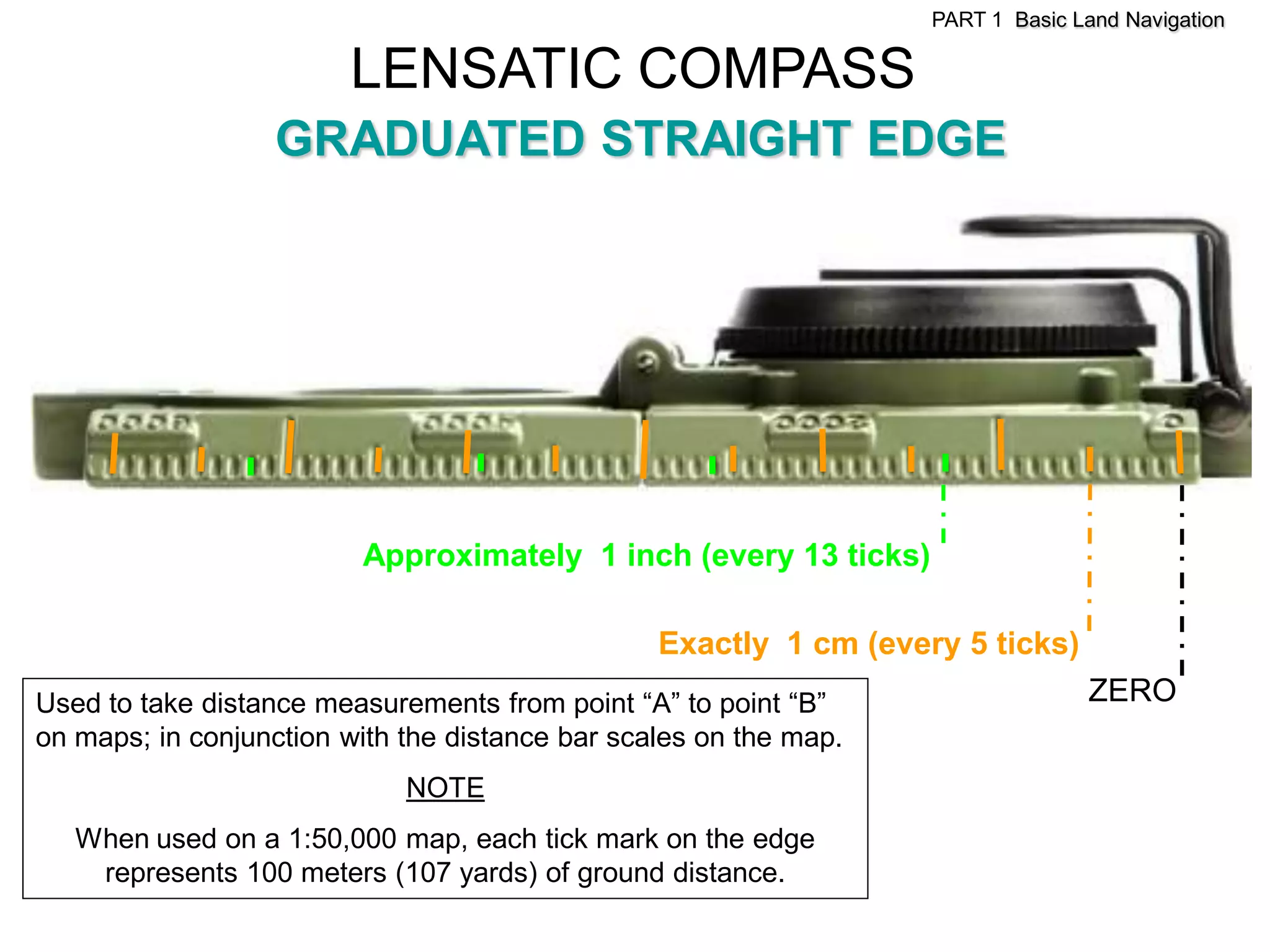 PART 1 Basic Land Navigation

                        LENSATIC COMPASS
                  GRADUATED STRAIGHT EDGE




                         Approximately 1 inch (every 13 ticks)

                                                 Exactly 1 cm (every 5 ticks)
Used to take distance measurements from point ―A‖ to point ―B‖                   ZERO
on maps; in conjunction with the distance bar scales on the map.
                             NOTE
   When used on a 1:50,000 map, each tick mark on the edge
    represents 100 meters (107 yards) of ground distance.
 