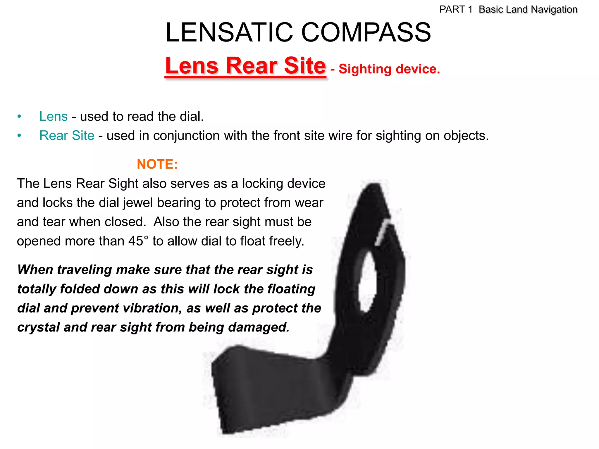 PART 1 Basic Land Navigation

                          LENSATIC COMPASS
                          Lens Rear Site - Sighting device.

•   Lens - used to read the dial.
•   Rear Site - used in conjunction with the front site wire for sighting on objects.

                     NOTE:
The Lens Rear Sight also serves as a locking device
and locks the dial jewel bearing to protect from wear
and tear when closed. Also the rear sight must be
opened more than 45° to allow dial to float freely.

When traveling make sure that the rear sight is
totally folded down as this will lock the floating
dial and prevent vibration, as well as protect the
crystal and rear sight from being damaged.
 