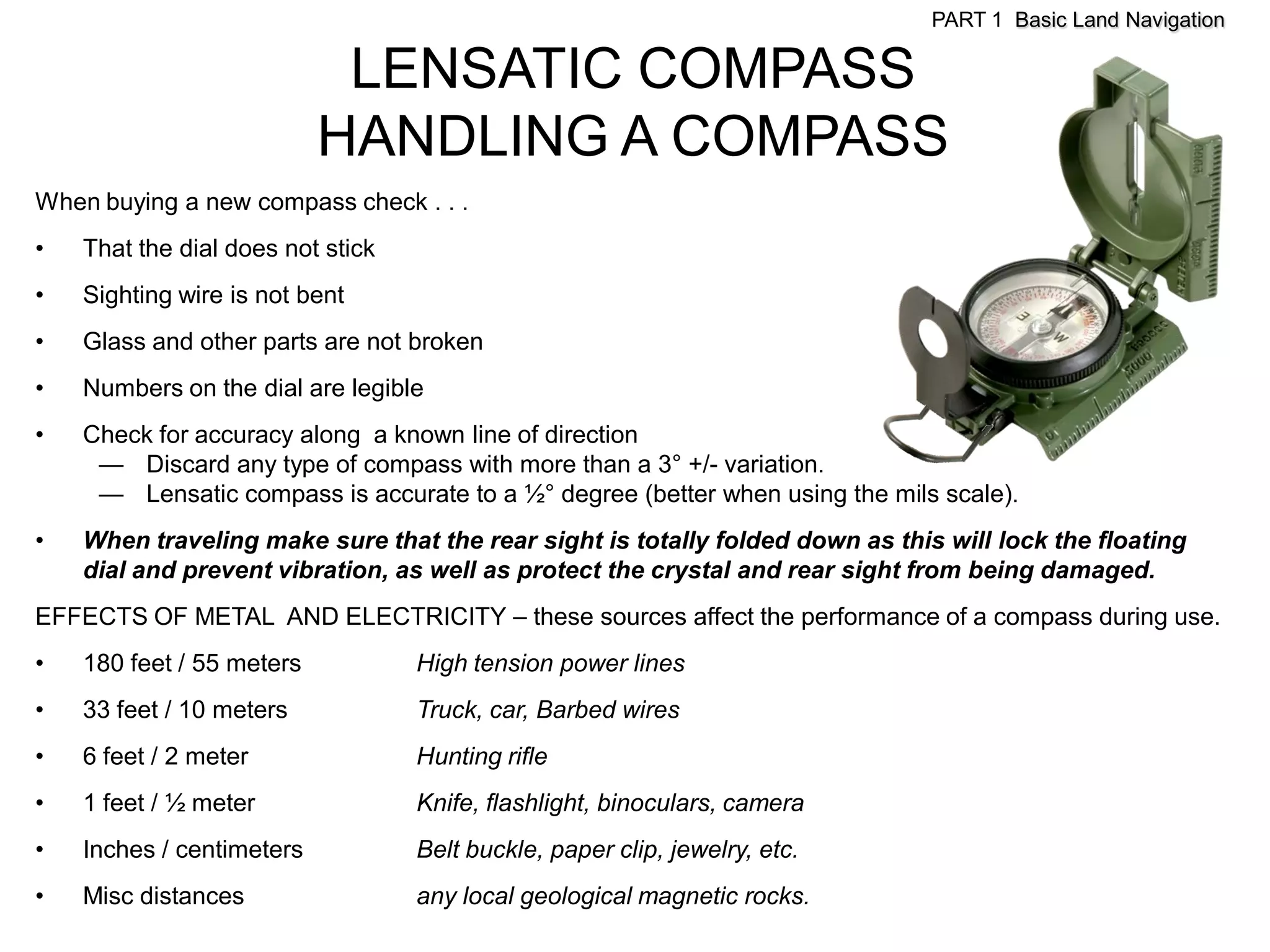 PART 1 Basic Land Navigation

                            LENSATIC COMPASS
                           HANDLING A COMPASS
When buying a new compass check . . .
•   That the dial does not stick
•   Sighting wire is not bent
•   Glass and other parts are not broken
•   Numbers on the dial are legible
•   Check for accuracy along a known line of direction
     — Discard any type of compass with more than a 3° +/- variation.
     — Lensatic compass is accurate to a ½° degree (better when using the mils scale).
•   When traveling make sure that the rear sight is totally folded down as this will lock the floating
    dial and prevent vibration, as well as protect the crystal and rear sight from being damaged.
EFFECTS OF METAL AND ELECTRICITY – these sources affect the performance of a compass during use.
•   180 feet / 55 meters           High tension power lines
•   33 feet / 10 meters            Truck, car, Barbed wires
•   6 feet / 2 meter               Hunting rifle
•   1 feet / ½ meter               Knife, flashlight, binoculars, camera
•   Inches / centimeters           Belt buckle, paper clip, jewelry, etc.
•   Misc distances                 any local geological magnetic rocks.
 