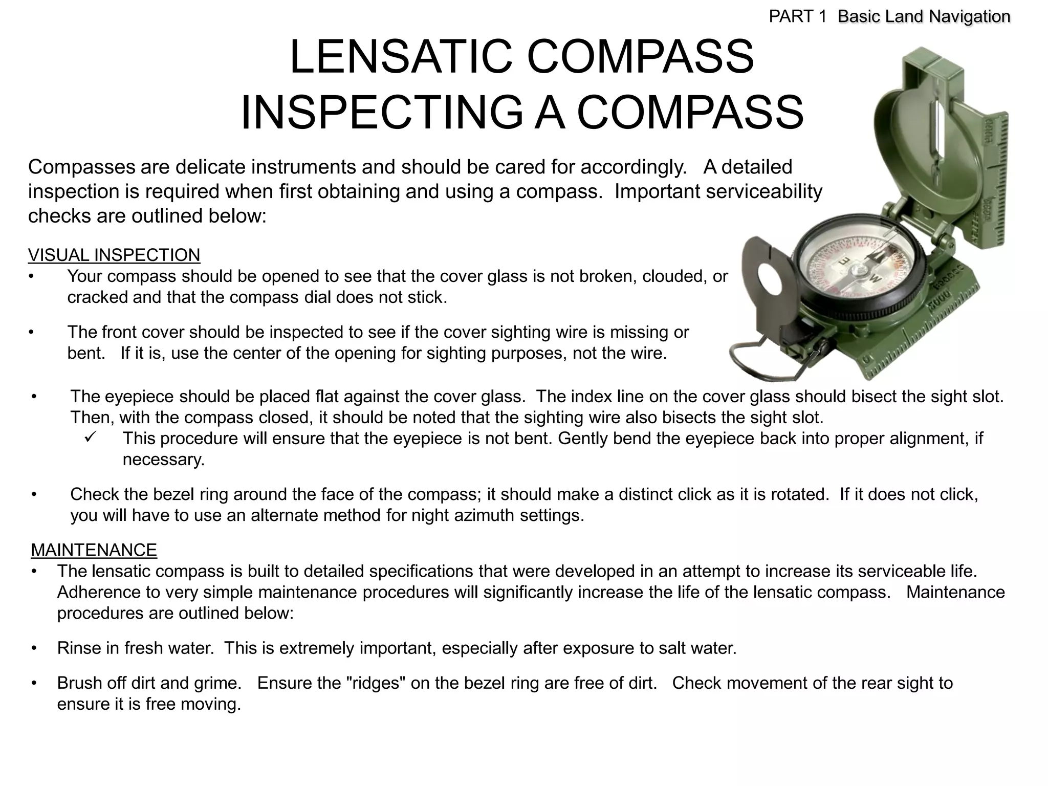 PART 1 Basic Land Navigation

                              LENSATIC COMPASS
                            INSPECTING A COMPASS
Compasses are delicate instruments and should be cared for accordingly. A detailed
inspection is required when first obtaining and using a compass. Important serviceability
checks are outlined below:
VISUAL INSPECTION
•   Your compass should be opened to see that the cover glass is not broken, clouded, or
    cracked and that the compass dial does not stick.

•    The front cover should be inspected to see if the cover sighting wire is missing or
     bent. If it is, use the center of the opening for sighting purposes, not the wire.

•    The eyepiece should be placed flat against the cover glass. The index line on the cover glass should bisect the sight slot.
     Then, with the compass closed, it should be noted that the sighting wire also bisects the sight slot.
       This procedure will ensure that the eyepiece is not bent. Gently bend the eyepiece back into proper alignment, if
           necessary.

•    Check the bezel ring around the face of the compass; it should make a distinct click as it is rotated. If it does not click,
     you will have to use an alternate method for night azimuth settings.

MAINTENANCE
• The lensatic compass is built to detailed specifications that were developed in an attempt to increase its serviceable life.
  Adherence to very simple maintenance procedures will significantly increase the life of the lensatic compass. Maintenance
  procedures are outlined below:

•   Rinse in fresh water. This is extremely important, especially after exposure to salt water.
•   Brush off dirt and grime. Ensure the "ridges" on the bezel ring are free of dirt. Check movement of the rear sight to
    ensure it is free moving.
 