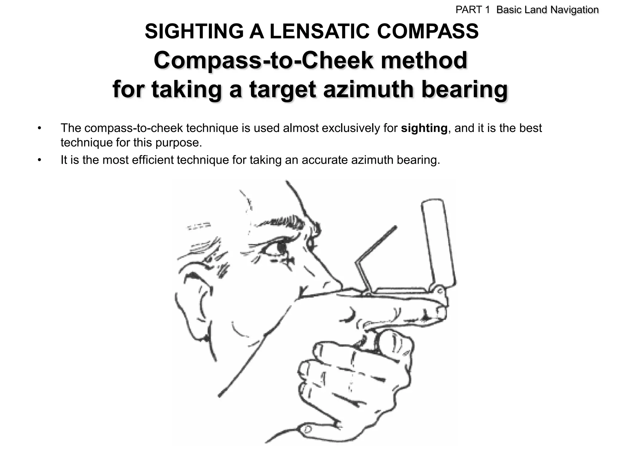 PART 1 Basic Land Navigation

                   SIGHTING A LENSATIC COMPASS
                 Compass-to-Cheek method
             for taking a target azimuth bearing
•   The compass-to-cheek technique is used almost exclusively for sighting, and it is the best
    technique for this purpose.
•   It is the most efficient technique for taking an accurate azimuth bearing.
 