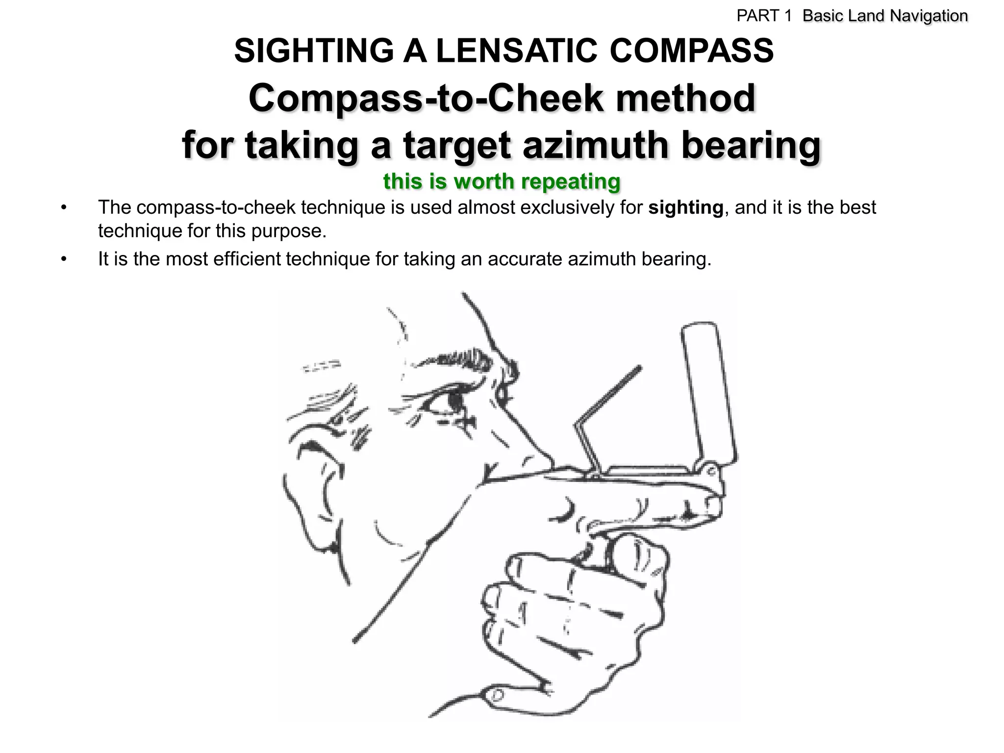 PART 1 Basic Land Navigation

                   SIGHTING A LENSATIC COMPASS
                 Compass-to-Cheek method
             for taking a target azimuth bearing
                                    this is worth repeating
•   The compass-to-cheek technique is used almost exclusively for sighting, and it is the best
    technique for this purpose.
•   It is the most efficient technique for taking an accurate azimuth bearing.
 