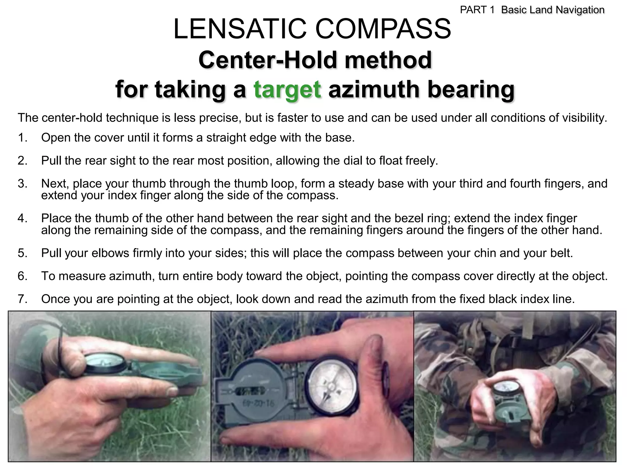 PART 1 Basic Land Navigation

                               LENSATIC COMPASS
                            Center-Hold method
                    for taking a target azimuth bearing
The center-hold technique is less precise, but is faster to use and can be used under all conditions of visibility.
1.   Open the cover until it forms a straight edge with the base.
2.   Pull the rear sight to the rear most position, allowing the dial to float freely.
3.   Next, place your thumb through the thumb loop, form a steady base with your third and fourth fingers, and
     extend your index finger along the side of the compass.
4.   Place the thumb of the other hand between the rear sight and the bezel ring; extend the index finger
     along the remaining side of the compass, and the remaining fingers around the fingers of the other hand.
5.   Pull your elbows firmly into your sides; this will place the compass between your chin and your belt.
6.   To measure azimuth, turn entire body toward the object, pointing the compass cover directly at the object.
7.   Once you are pointing at the object, look down and read the azimuth from the fixed black index line.
 