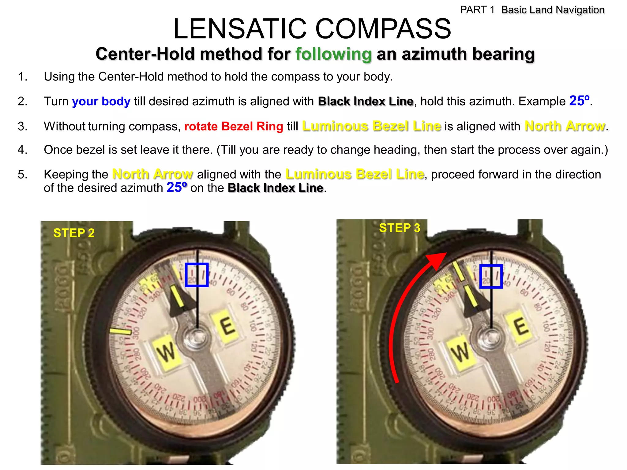 PART 1 Basic Land Navigation

                             LENSATIC COMPASS
               Center-Hold method for following an azimuth bearing
1.   Using the Center-Hold method to hold the compass to your body.

2.   Turn your body till desired azimuth is aligned with Black Index Line, hold this azimuth. Example 25º.

3.   Without turning compass, rotate Bezel Ring till Luminous Bezel Line is aligned with North Arrow .
4.   Once bezel is set leave it there. (Till you are ready to change heading, then start the process over again.)

5.   Keeping the North Arrow aligned with the Luminous Bezel Line, proceed forward in the direction
     of the desired azimuth 25º on the Black Index Line.


      STEP 2                                                         STEP 3
 