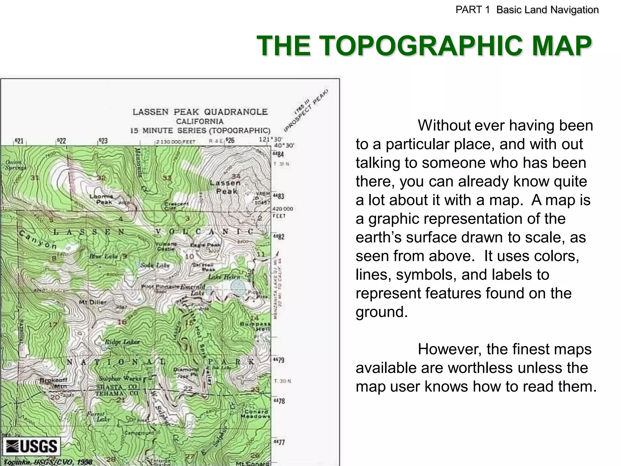 PART 1 Basic Land Navigation



THE TOPOGRAPHIC MAP

               Without ever having been
     to a particular place, and with out
     talking to someone who has been
     there, you can already know quite
     a lot about it with a map. A map is
     a graphic representation of the
     earth’s surface drawn to scale, as
     seen from above. It uses colors,
     lines, symbols, and labels to
     represent features found on the
     ground.

              However, the finest maps
     available are worthless unless the
     map user knows how to read them.
 