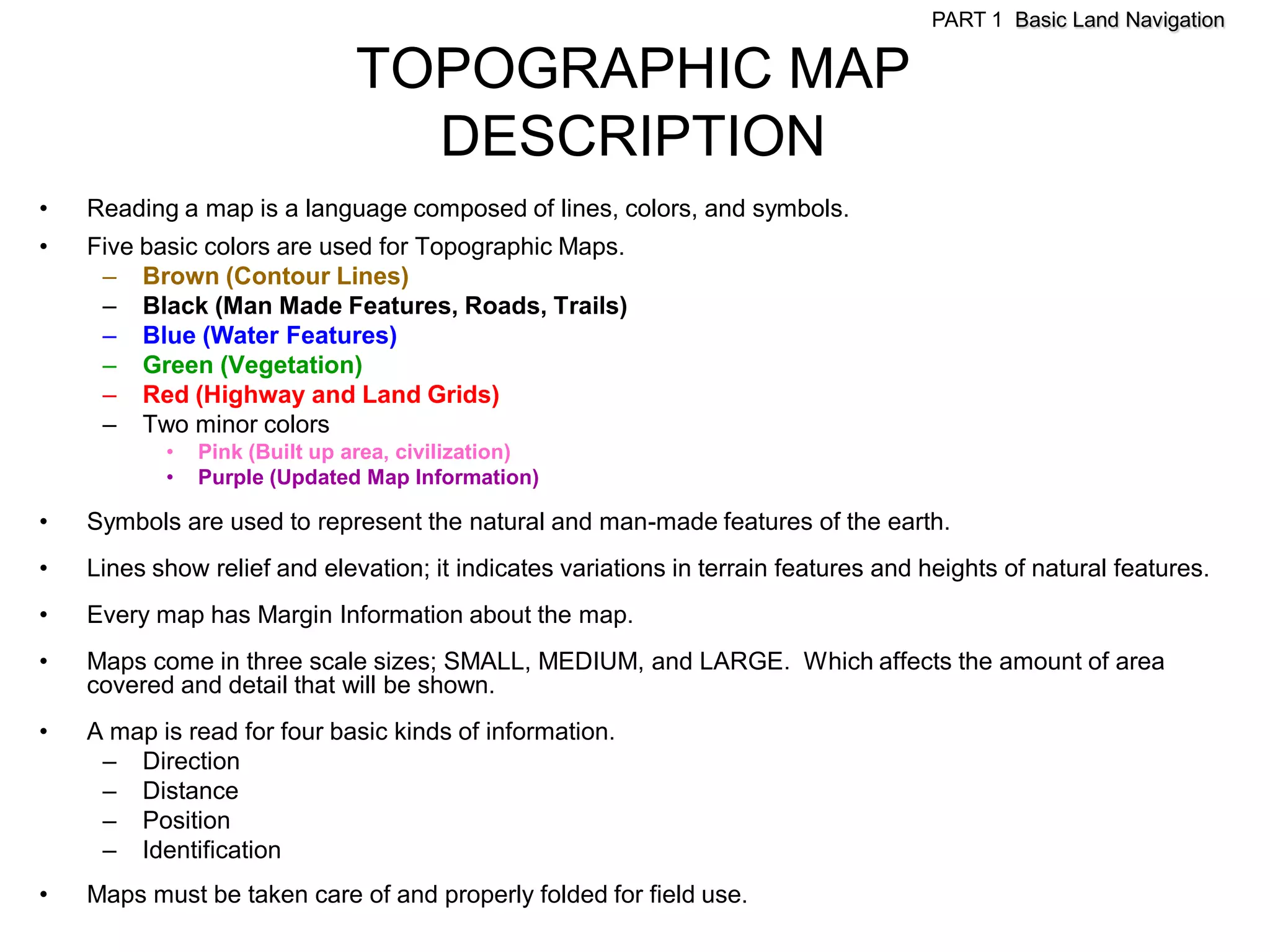 PART 1 Basic Land Navigation

                              TOPOGRAPHIC MAP
                                DESCRIPTION
•   Reading a map is a language composed of lines, colors, and symbols.
•   Five basic colors are used for Topographic Maps.
     – Brown (Contour Lines)
     – Black (Man Made Features, Roads, Trails)
     – Blue (Water Features)
     – Green (Vegetation)
     – Red (Highway and Land Grids)
     – Two minor colors
           •   Pink (Built up area, civilization)
           •   Purple (Updated Map Information)

•   Symbols are used to represent the natural and man-made features of the earth.
•   Lines show relief and elevation; it indicates variations in terrain features and heights of natural features.
•   Every map has Margin Information about the map.
•   Maps come in three scale sizes; SMALL, MEDIUM, and LARGE. Which affects the amount of area
    covered and detail that will be shown.
•   A map is read for four basic kinds of information.
     – Direction
     – Distance
     – Position
     – Identification
•   Maps must be taken care of and properly folded for field use.
 