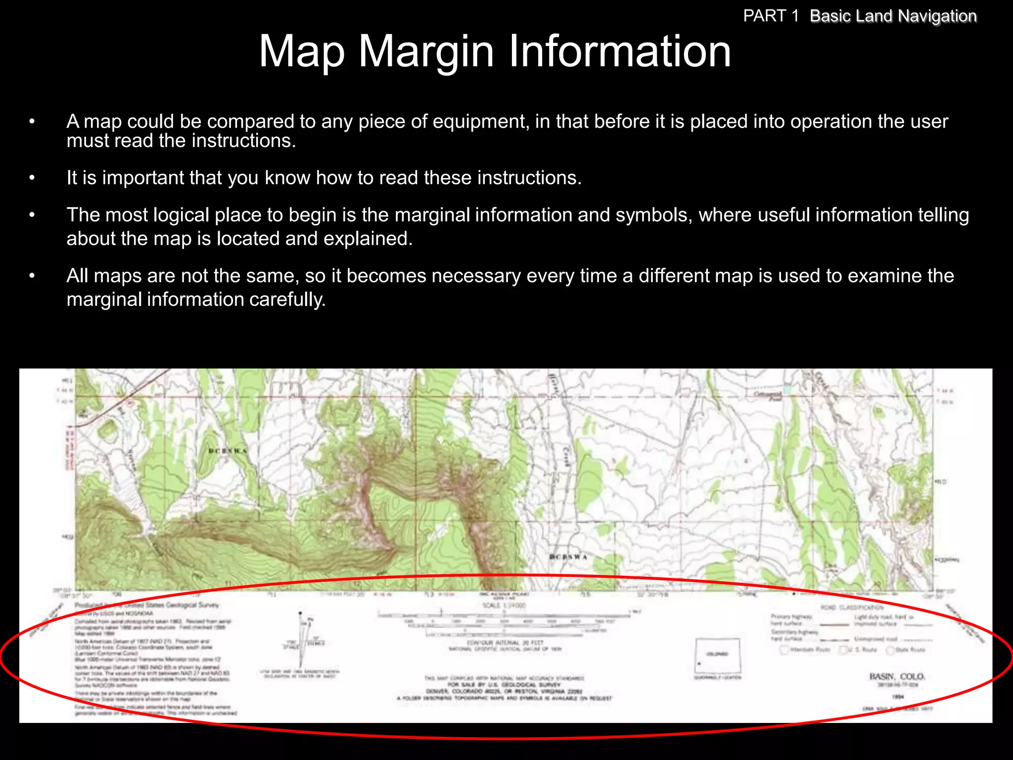 PART 1 Basic Land Navigation

                          Map Margin Information
•   A map could be compared to any piece of equipment, in that before it is placed into operation the user
    must read the instructions.
•   It is important that you know how to read these instructions.
•   The most logical place to begin is the marginal information and symbols, where useful information telling
    about the map is located and explained.
•   All maps are not the same, so it becomes necessary every time a different map is used to examine the
    marginal information carefully.
 