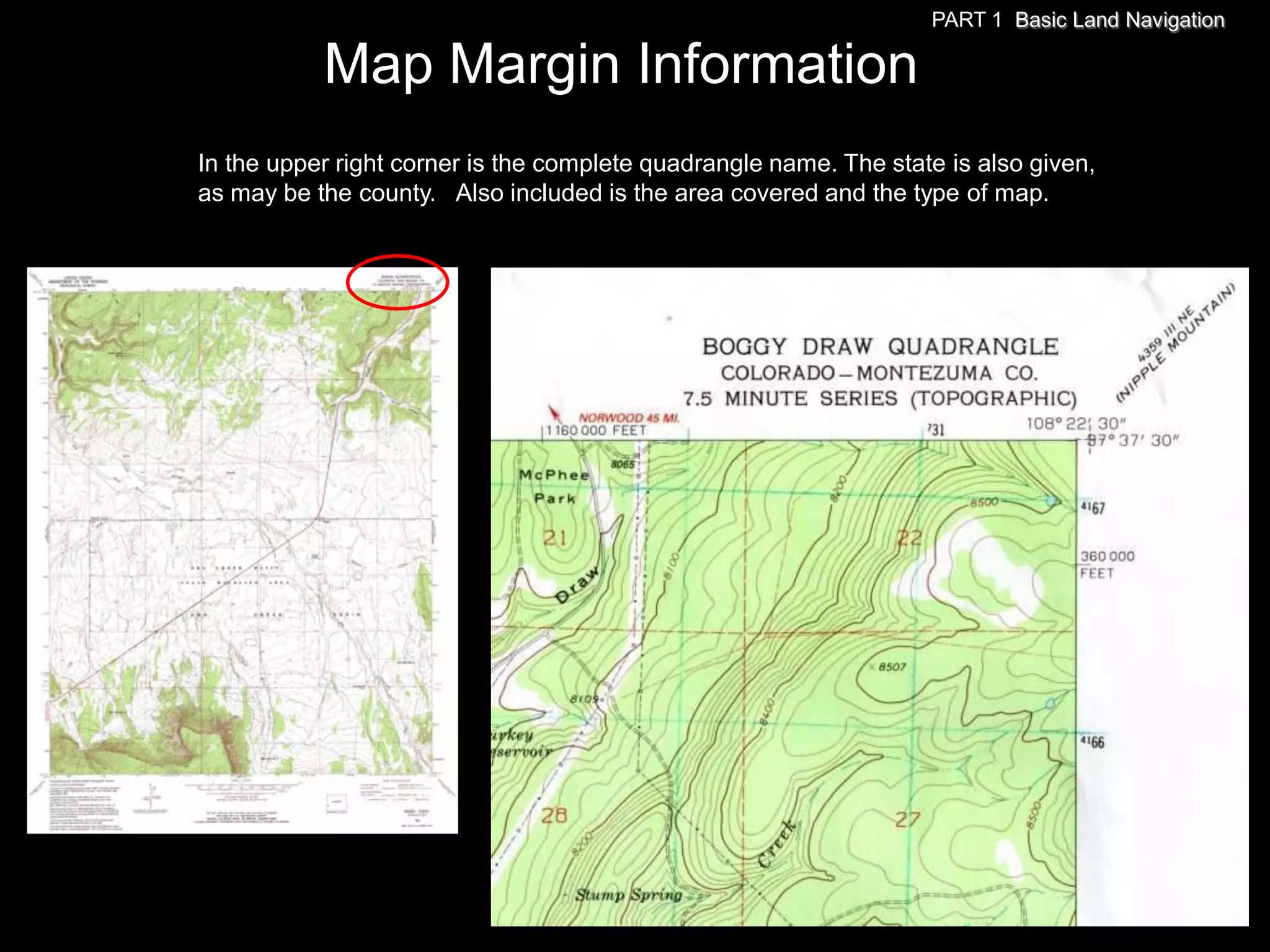 PART 1 Basic Land Navigation

           Map Margin Information
In the upper right corner is the complete quadrangle name. The state is also given,
as may be the county. Also included is the area covered and the type of map.
 