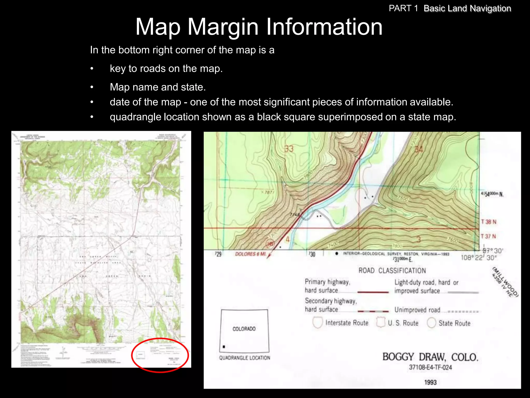 PART 1 Basic Land Navigation

          Map Margin Information
In the bottom right corner of the map is a
•   key to roads on the map.
•   Map name and state.
•   date of the map - one of the most significant pieces of information available.
•   quadrangle location shown as a black square superimposed on a state map.
 