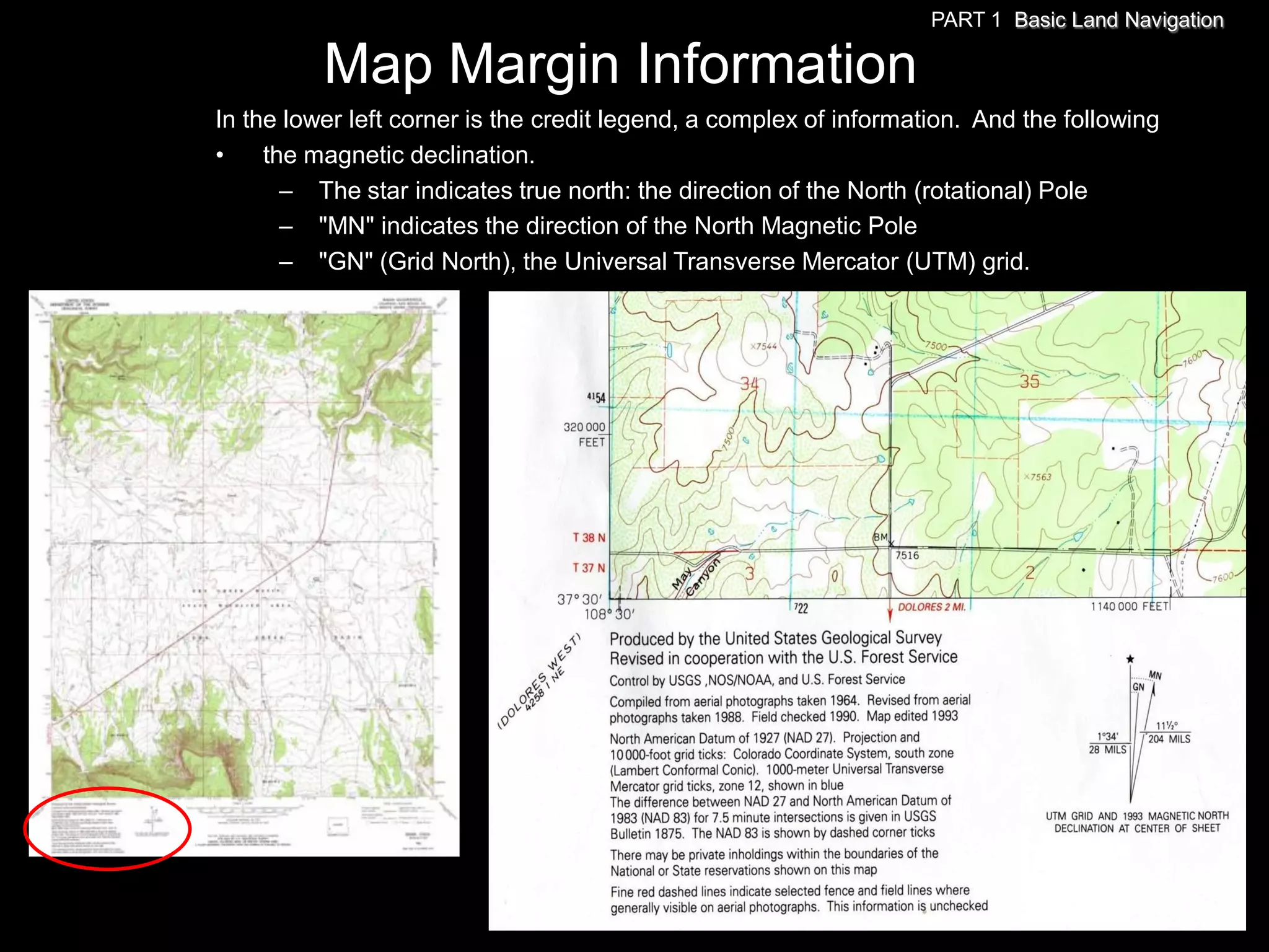PART 1 Basic Land Navigation

          Map Margin Information
In the lower left corner is the credit legend, a complex of information. And the following
•    the magnetic declination.
       – The star indicates true north: the direction of the North (rotational) Pole
       – "MN" indicates the direction of the North Magnetic Pole
       – "GN" (Grid North), the Universal Transverse Mercator (UTM) grid.
 
