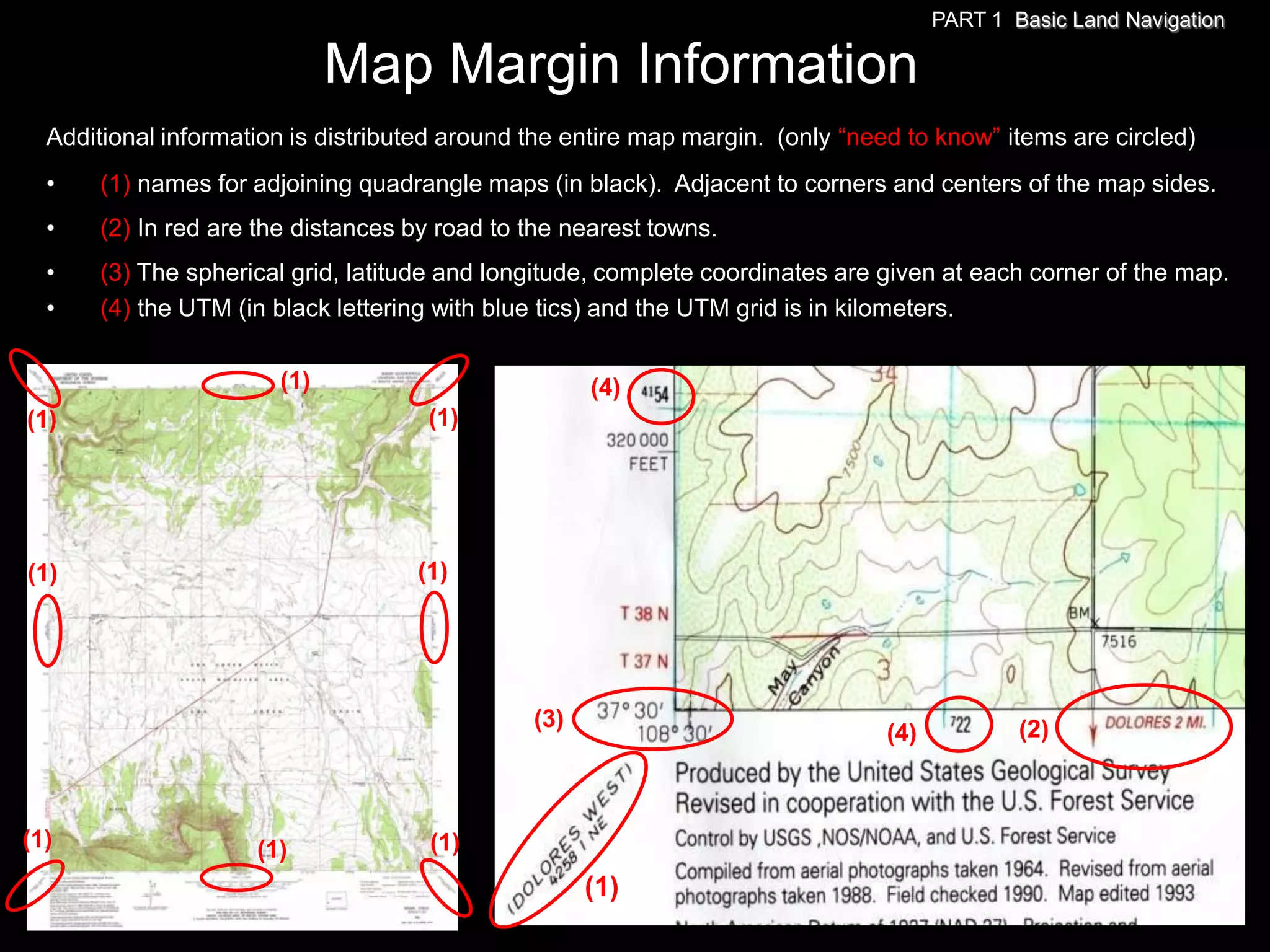 PART 1 Basic Land Navigation

                             Map Margin Information
  Additional information is distributed around the entire map margin. (only ―need to know‖ items are circled)
  •    (1) names for adjoining quadrangle maps (in black). Adjacent to corners and centers of the map sides.
  •    (2) In red are the distances by road to the nearest towns.
  •    (3) The spherical grid, latitude and longitude, complete coordinates are given at each corner of the map.
  •    (4) the UTM (in black lettering with blue tics) and the UTM grid is in kilometers.

                       (1)                           (4)
(1)                                  (1)




(1)                                 (1)




                                               (3)                                            (2)
                                                                                (4)



(1)                  (1)             (1)
                                                     (1)
 