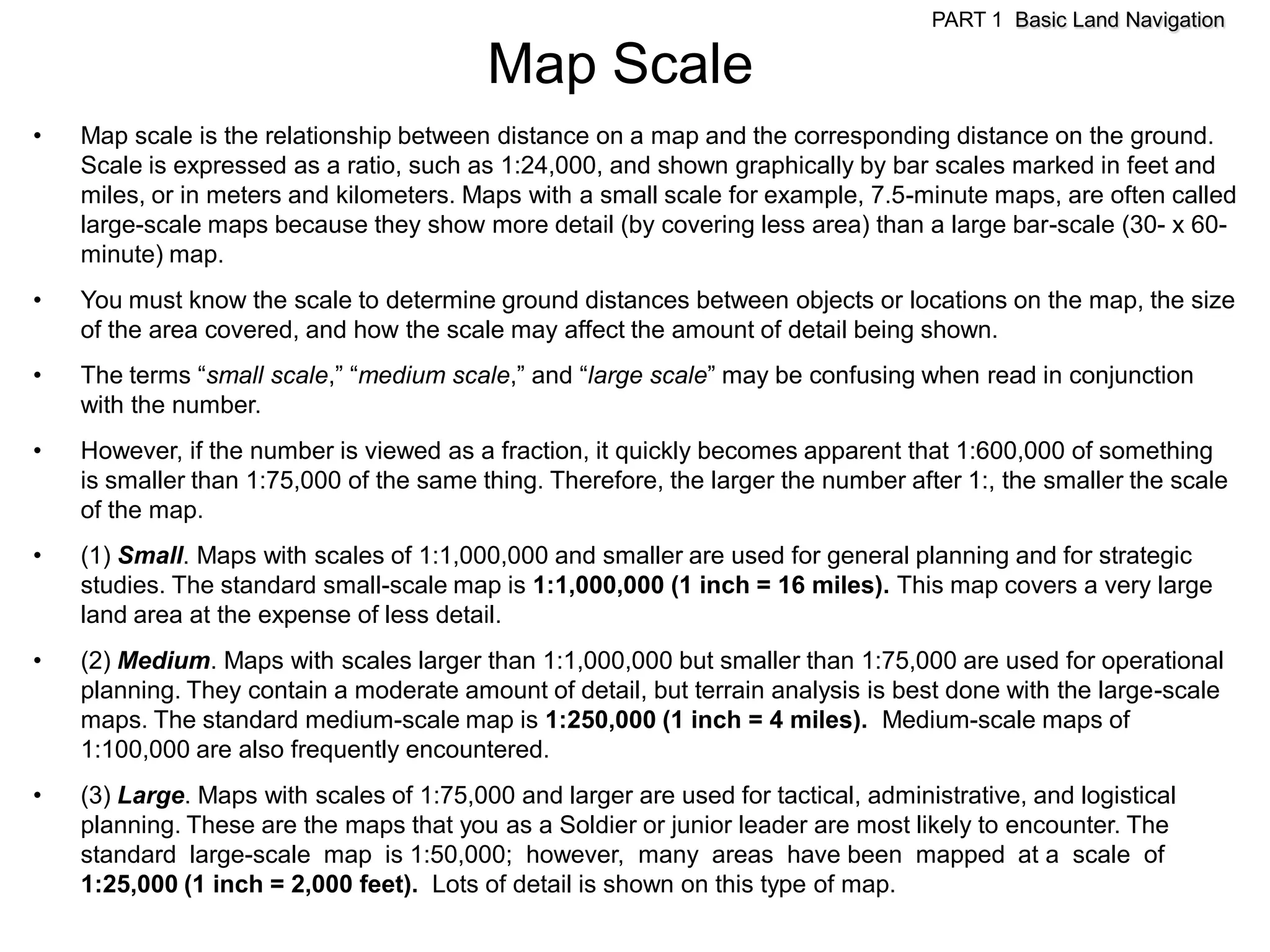 PART 1 Basic Land Navigation

                                          Map Scale
•   Map scale is the relationship between distance on a map and the corresponding distance on the ground.
    Scale is expressed as a ratio, such as 1:24,000, and shown graphically by bar scales marked in feet and
    miles, or in meters and kilometers. Maps with a small scale for example, 7.5-minute maps, are often called
    large-scale maps because they show more detail (by covering less area) than a large bar-scale (30- x 60-
    minute) map.
•   You must know the scale to determine ground distances between objects or locations on the map, the size
    of the area covered, and how the scale may affect the amount of detail being shown.
•   The terms ―small scale,‖ ―medium scale,‖ and ―large scale‖ may be confusing when read in conjunction
    with the number.
•   However, if the number is viewed as a fraction, it quickly becomes apparent that 1:600,000 of something
    is smaller than 1:75,000 of the same thing. Therefore, the larger the number after 1:, the smaller the scale
    of the map.
•   (1) Small. Maps with scales of 1:1,000,000 and smaller are used for general planning and for strategic
    studies. The standard small-scale map is 1:1,000,000 (1 inch = 16 miles). This map covers a very large
    land area at the expense of less detail.
•   (2) Medium. Maps with scales larger than 1:1,000,000 but smaller than 1:75,000 are used for operational
    planning. They contain a moderate amount of detail, but terrain analysis is best done with the large-scale
    maps. The standard medium-scale map is 1:250,000 (1 inch = 4 miles). Medium-scale maps of
    1:100,000 are also frequently encountered.
•   (3) Large. Maps with scales of 1:75,000 and larger are used for tactical, administrative, and logistical
    planning. These are the maps that you as a Soldier or junior leader are most likely to encounter. The
    standard large-scale map is 1:50,000; however, many areas have been mapped at a scale of
    1:25,000 (1 inch = 2,000 feet). Lots of detail is shown on this type of map.
 