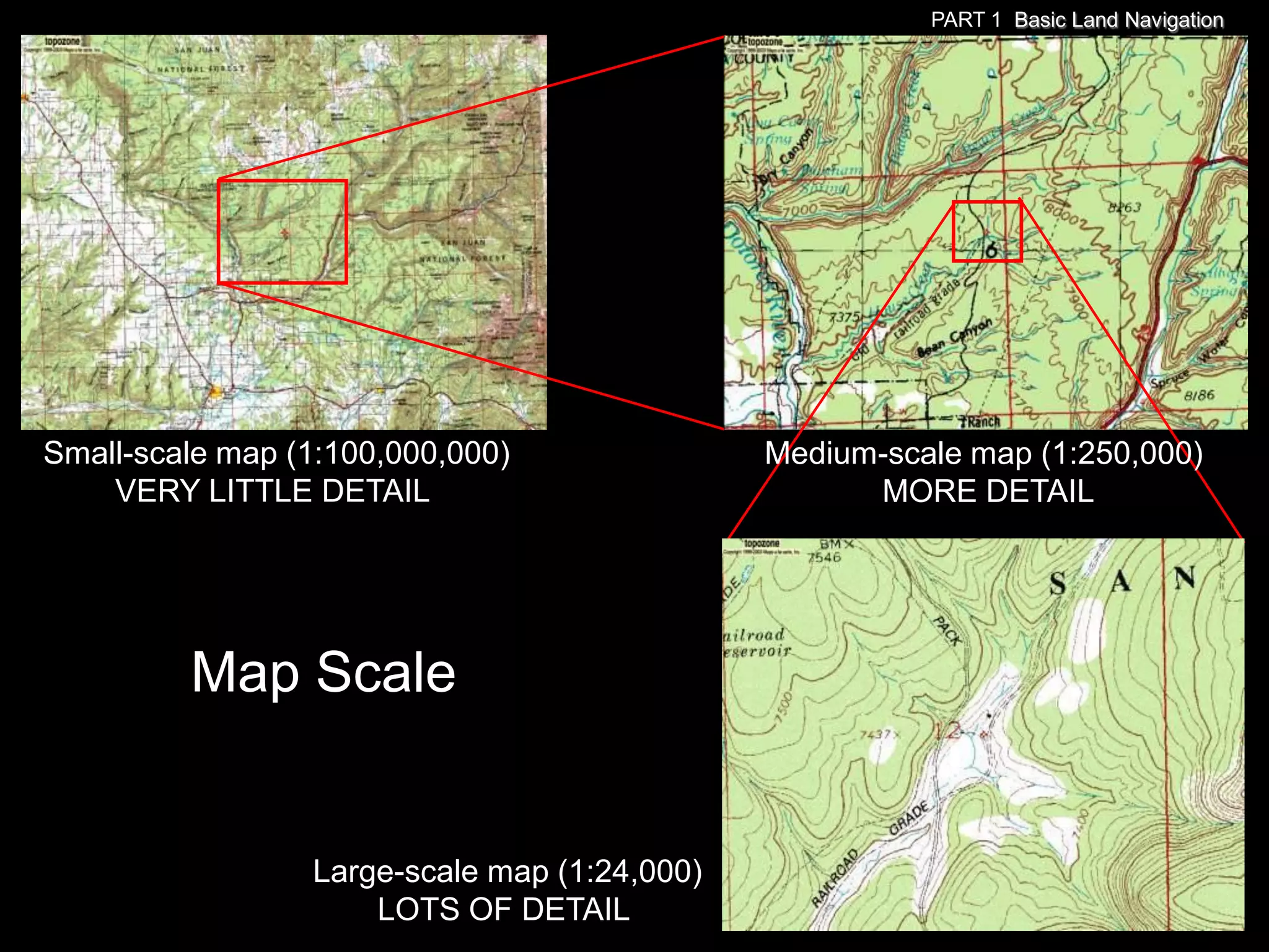 PART 1 Basic Land Navigation




Small-scale map (1:100,000,000)               Medium-scale map (1:250,000)
    VERY LITTLE DETAIL                              MORE DETAIL




         Map Scale


                 Large-scale map (1:24,000)
                     LOTS OF DETAIL
 