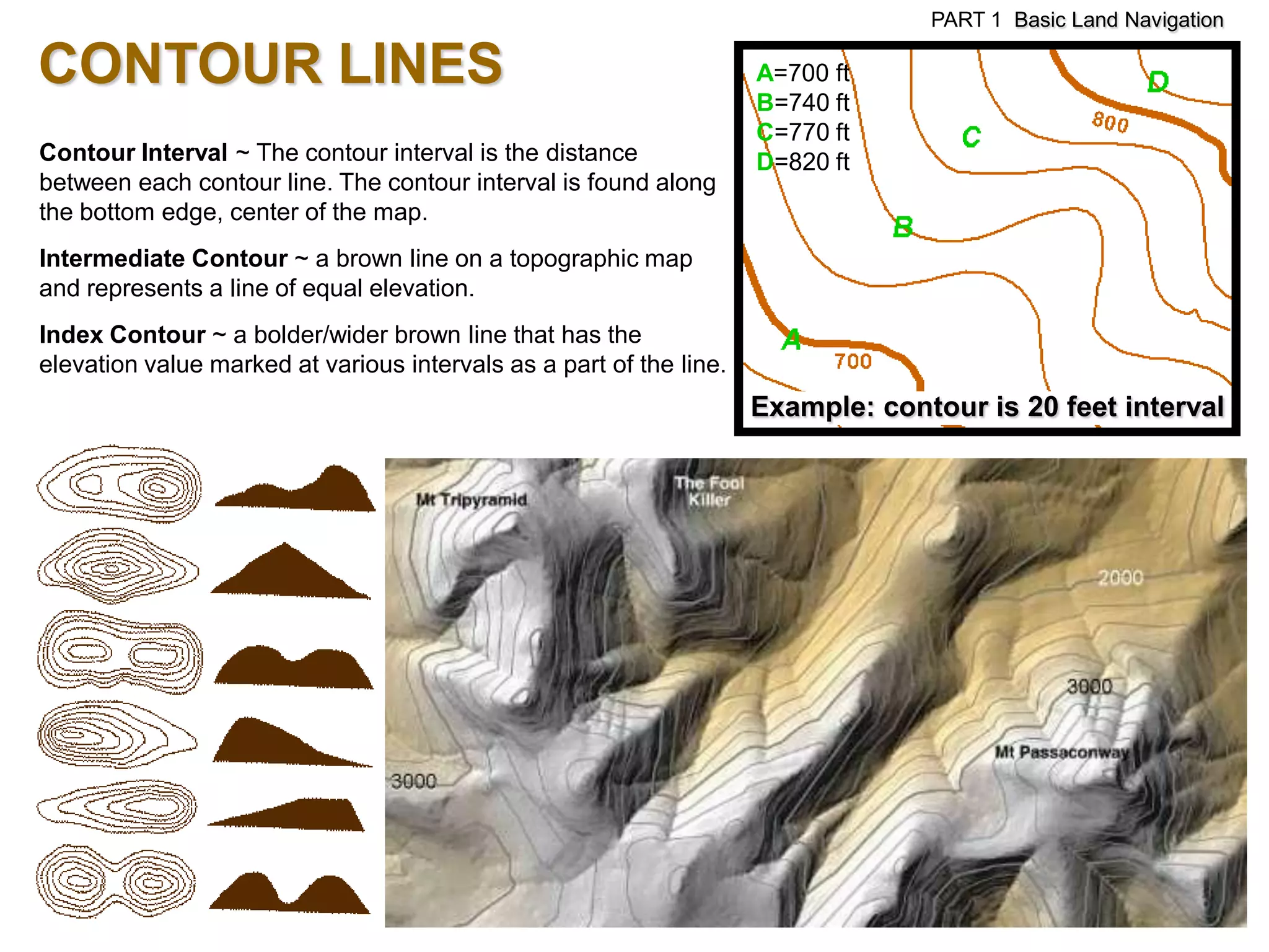 PART 1 Basic Land Navigation

CONTOUR LINES                                                        A=700 ft
                                                                     B=740 ft
                                                                     C=770 ft
Contour Interval ~ The contour interval is the distance              D=820 ft
between each contour line. The contour interval is found along
the bottom edge, center of the map.
Intermediate Contour ~ a brown line on a topographic map
and represents a line of equal elevation.
Index Contour ~ a bolder/wider brown line that has the
elevation value marked at various intervals as a part of the line.
                                                                     Example: contour is 20 feet interval
 