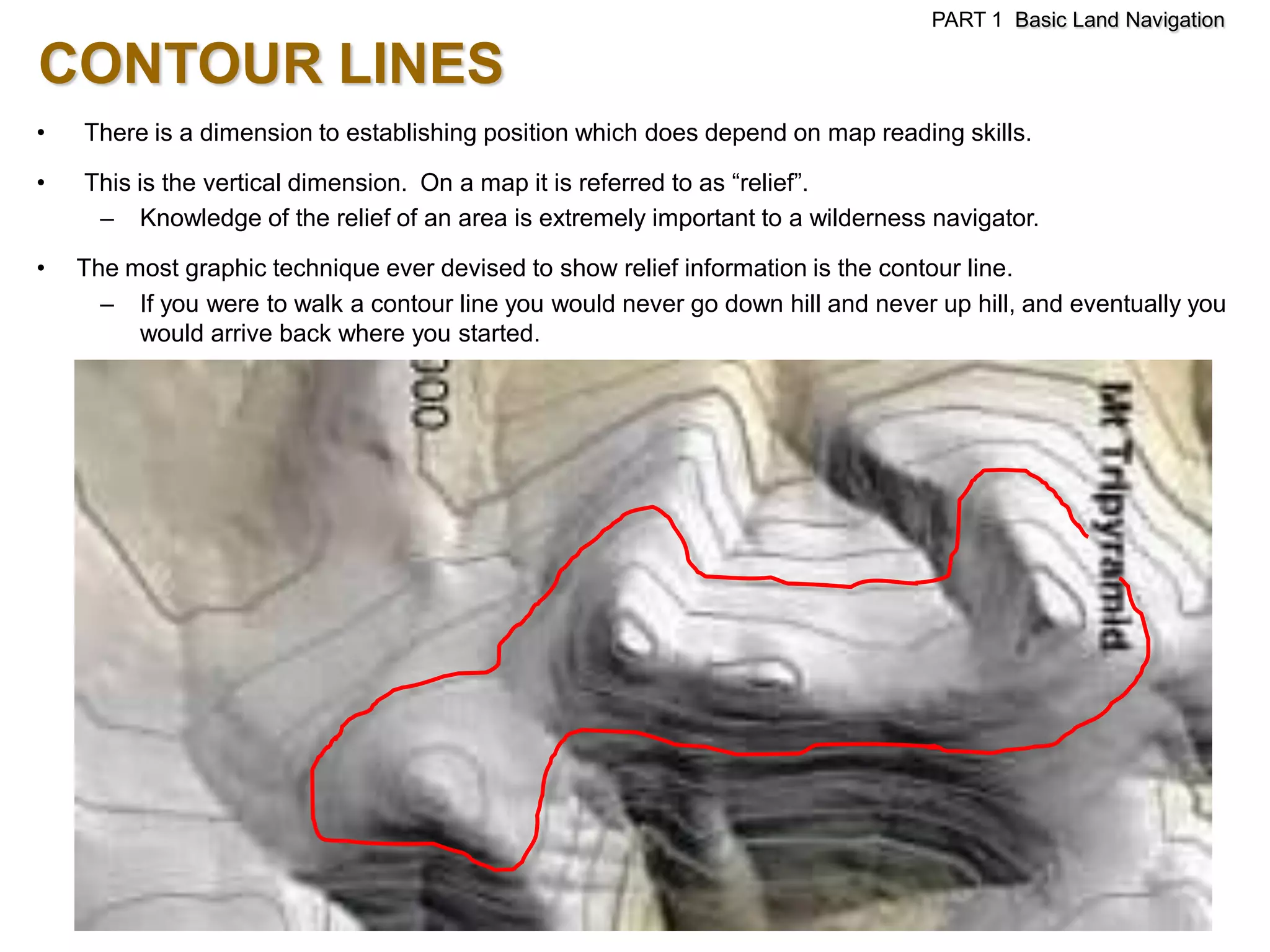 PART 1 Basic Land Navigation

CONTOUR LINES
•   There is a dimension to establishing position which does depend on map reading skills.

•   This is the vertical dimension. On a map it is referred to as ―relief‖.
     – Knowledge of the relief of an area is extremely important to a wilderness navigator.

•   The most graphic technique ever devised to show relief information is the contour line.
      – If you were to walk a contour line you would never go down hill and never up hill, and eventually you
         would arrive back where you started.
 