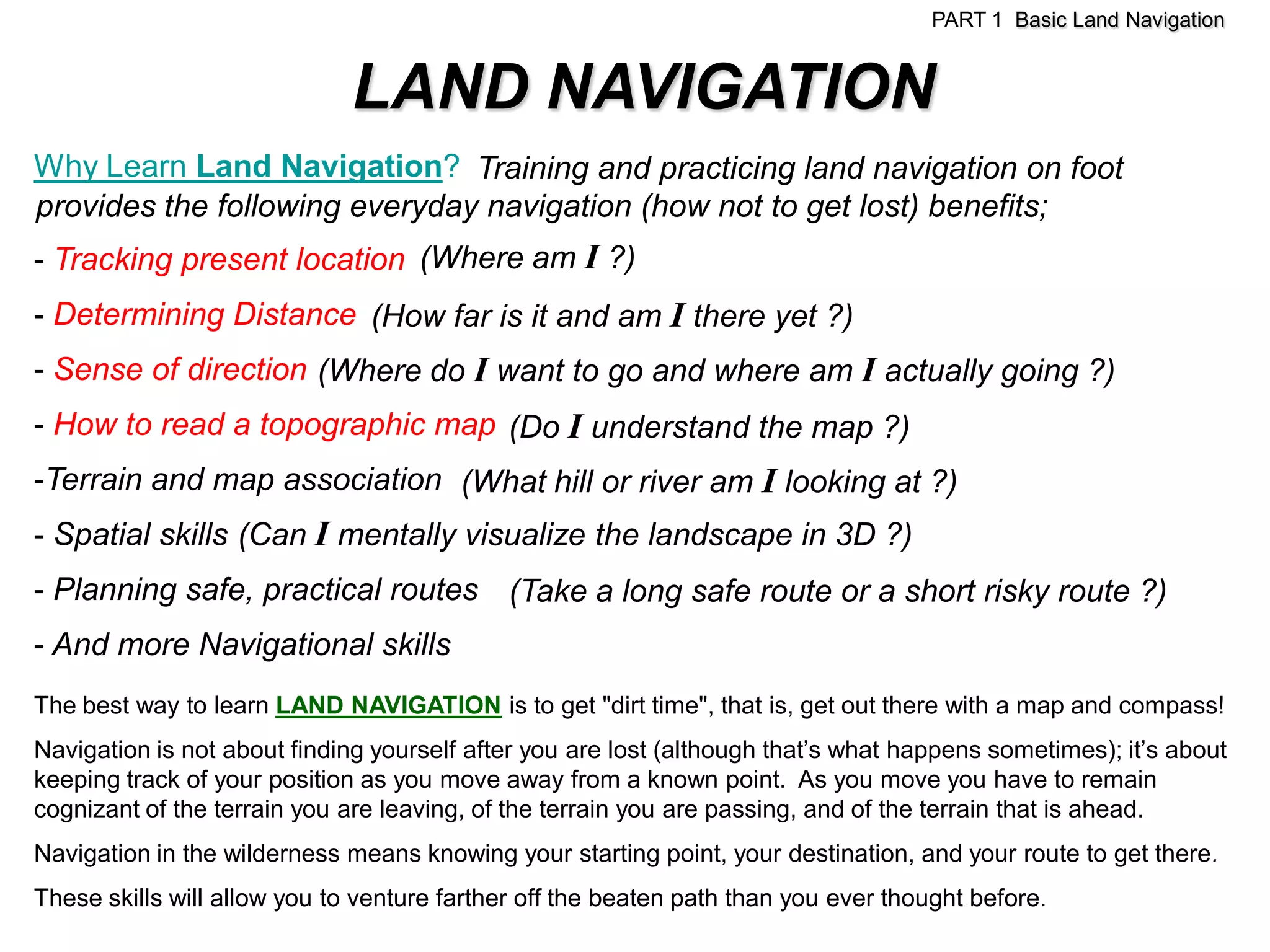 PART 1 Basic Land Navigation


                              LAND NAVIGATION
Why Learn Land Navigation? Training and practicing land navigation on foot
provides the following everyday navigation (how not to get lost) benefits;
- Tracking present location (Where am I ?)
- Determining Distance (How far is it and am I there yet ?)
- Sense of direction (Where do I want to go and where am I actually going ?)
- How to read a topographic map (Do I understand the map ?)
-Terrain and map association (What hill or river am I looking at ?)
- Spatial skills (Can I mentally visualize the landscape in 3D ?)
- Planning safe, practical routes (Take a long safe route or a short risky route ?)
- And more Navigational skills
The best way to learn LAND NAVIGATION is to get "dirt time", that is, get out there with a map and compass!
Navigation is not about finding yourself after you are lost (although that’s what happens sometimes); it’s about
keeping track of your position as you move away from a known point. As you move you have to remain
cognizant of the terrain you are leaving, of the terrain you are passing, and of the terrain that is ahead.
Navigation in the wilderness means knowing your starting point, your destination, and your route to get there.
These skills will allow you to venture farther off the beaten path than you ever thought before.
 