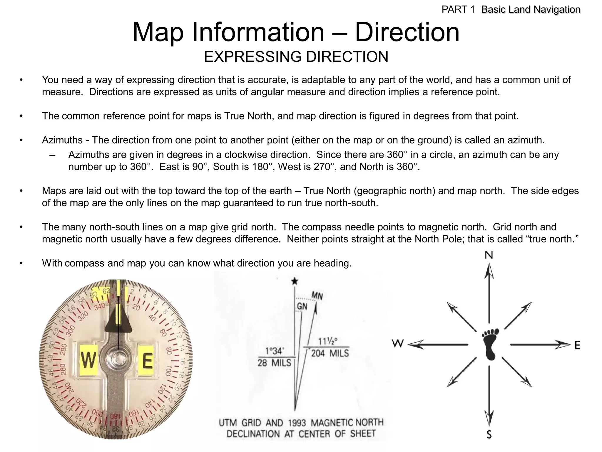 PART 1 Basic Land Navigation

                        Map Information – Direction
                                         EXPRESSING DIRECTION
•   You need a way of expressing direction that is accurate, is adaptable to any part of the world, and has a common unit of
    measure. Directions are expressed as units of angular measure and direction implies a reference point.

•   The common reference point for maps is True North, and map direction is figured in degrees from that point.

•   Azimuths - The direction from one point to another point (either on the map or on the ground) is called an azimuth.
     – Azimuths are given in degrees in a clockwise direction. Since there are 360° in a circle, an azimuth can be any
         number up to 360°. East is 90°, South is 180°, West is 270°, and North is 360°.

•   Maps are laid out with the top toward the top of the earth – True North (geographic north) and map north. The side edges
    of the map are the only lines on the map guaranteed to run true north-south.

•   The many north-south lines on a map give grid north. The compass needle points to magnetic north. Grid north and
    magnetic north usually have a few degrees difference. Neither points straight at the North Pole; that is called ―true north.‖

•   With compass and map you can know what direction you are heading.
 