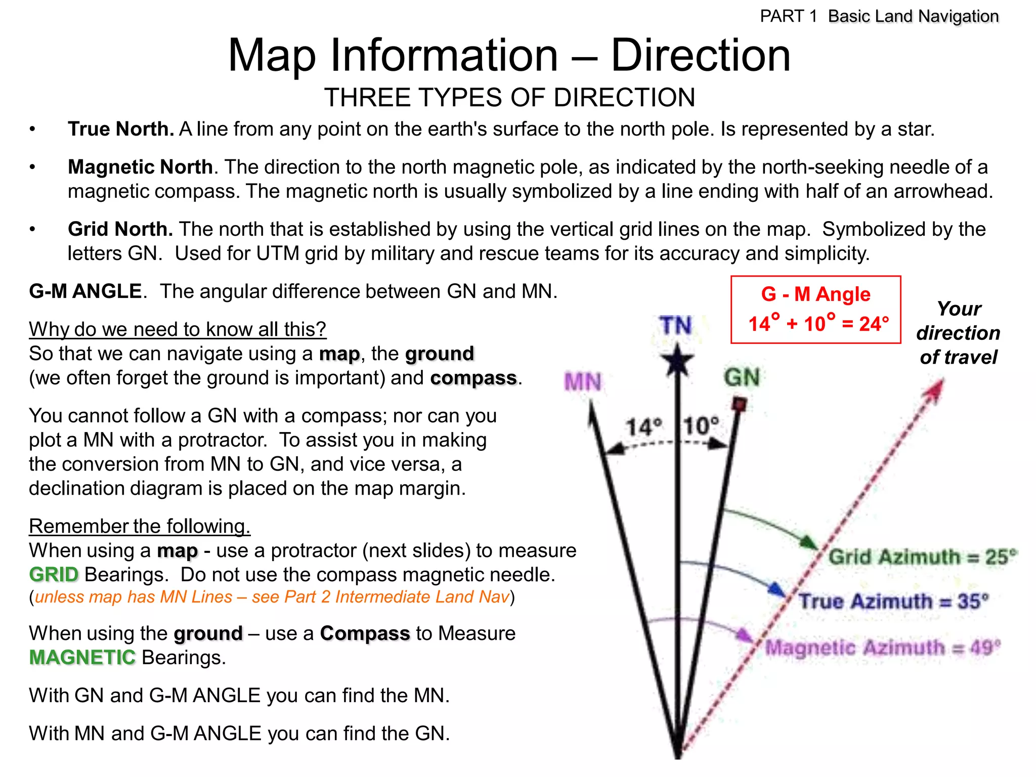 PART 1 Basic Land Navigation

                        Map Information – Direction
                                    THREE TYPES OF DIRECTION
•   True North. A line from any point on the earth's surface to the north pole. Is represented by a star.
•   Magnetic North. The direction to the north magnetic pole, as indicated by the north-seeking needle of a
    magnetic compass. The magnetic north is usually symbolized by a line ending with half of an arrowhead.
•   Grid North. The north that is established by using the vertical grid lines on the map. Symbolized by the
    letters GN. Used for UTM grid by military and rescue teams for its accuracy and simplicity.
G-M ANGLE. The angular difference between GN and MN.                                G - M Angle
                                                                                                        Your
Why do we need to know all this?                                                   14° + 10° = 24°    direction
So that we can navigate using a map, the ground                                                       of travel
(we often forget the ground is important) and compass.
You cannot follow a GN with a compass; nor can you
plot a MN with a protractor. To assist you in making
the conversion from MN to GN, and vice versa, a
declination diagram is placed on the map margin.
Remember the following.
When using a map - use a protractor (next slides) to measure
GRID Bearings. Do not use the compass magnetic needle.
(unless map has MN Lines – see Part 2 Intermediate Land Nav)

When using the ground – use a Compass to Measure
MAGNETIC Bearings.
With GN and G-M ANGLE you can find the MN.
With MN and G-M ANGLE you can find the GN.
 