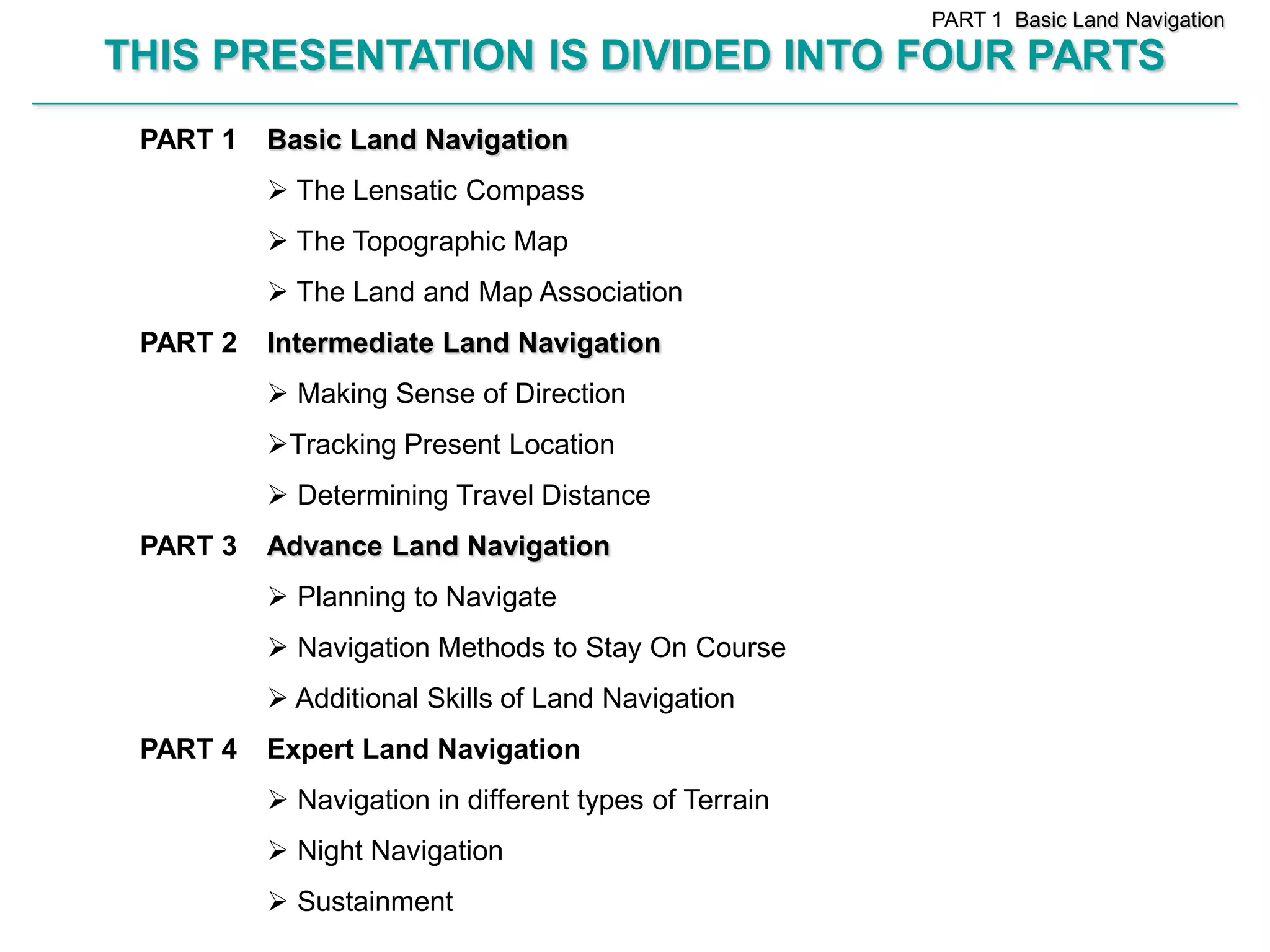 PART 1 Basic Land Navigation

        THIS PRESENTATION IS DIVIDED INTO FOUR PARTS
________________________________________________________________________________________________________________________________________________________


             PART 1          Basic Land Navigation
                              The Lensatic Compass
                              The Topographic Map
                              The Land and Map Association
             PART 2          Intermediate Land Navigation
                              Making Sense of Direction
                             Tracking Present Location
                              Determining Travel Distance
             PART 3          Advance Land Navigation
                              Planning to Navigate
                              Navigation Methods to Stay On Course
                              Additional Skills of Land Navigation
             PART 4          Expert Land Navigation
                              Navigation in different types of Terrain
                              Night Navigation
                              Sustainment
 